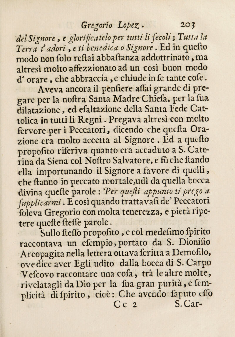 del Signore , e glorificatelo per tutti li fiecoli ; Tutta la Terra t’adori , e ti benedica o Signore . Ed in quefio modo non folo reftai abbafianza addottrinato, ma altresì molto affezionato ad un così buon modo d' orare, che abbraccia, e chiude in fe tante cofe. Aveva ancora il penfiere affai grande di pre¬ gare per la noftra Santa Madre Chiefa, per la Tua dilatazione, ed efaltazione della Santa Fede Cat¬ tolica in tutti li Regni. Pregava altresì con molto fervore per i Peccatori, dicendo che quella Ora¬ zione era molto accetta al Signore . Ed a quello propofito riferiva quanto era accaduto a S. Cate¬ rina da Siena col Nollro Salvatore, e fù che liando ella importunando il Signore a favore di quelli, che Hanno in peccato mortale,udì da quella bocca divina quelle parole : Ter quefii appunto ti prego a fupplicarmi. E così quando trattavafi de' Peccatori foleva Gregorio con molta tenerezza, e pietà ripe¬ tere quelle ilelfe parole. Sullo Hello propolìto, e col medelìmo fpirito raccontava un efempio, portato da S. Dionifìo Areopagita nella lettera ottava ferina a Demofilo, ove dice aver Egli udito dalla bocca di S. Carpo Yefcovo raccontare una cofa, tra le altre molte, rivelatagli da Dio per la fua gran purità, e fem- plicità di fpirito, cioè: Che avendo fajuto dio C c 2 S. Car-