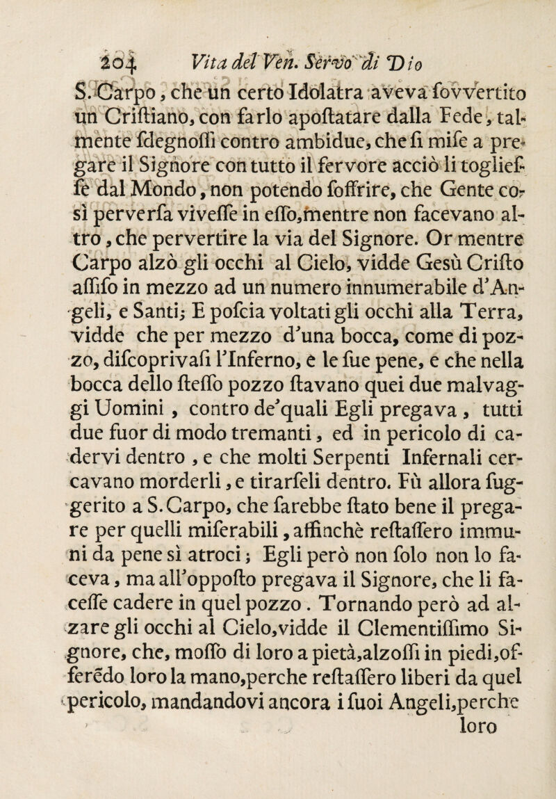 S. Carpo, che un certo Idolatra aveva fovvertito un Criftiano,con farlo apoftatare dalla Fede, tal¬ mente fdegnoffi contro ambidue, che fi mife a pre¬ gare il Signore con tutto il fervore acciò iitoglief» fe dal Mondo, non potendo foffrire, che Gente co¬ sì perverfa viveife in eifo,mentre non facevano al¬ tro , che pervertire la via del Signore. Or mentre Carpo alzò gli occhi al Cielo, vidde Gesù Crifto aififo in mezzo ad un numero innumerabile à’An¬ geli, e Santi; E pofcia voltati gli occhi alla Terra, vidde che per mezzo d'una bocca, come di poz¬ zo, difcoprivafi FInferno, e le fue pene, e che nella bocca dello íleífo pozzo ftavano quei due malvag- gi Uomini, contro de'quali Egli pregava , tutti due fuor di modo tremanti, ed in pericolo di ca¬ dervi dentro , e che molti Serpenti Infernali cer¬ cavano morderli, e tirarfeli dentro. Fù allora fug- gerito a S. Carpo, che farebbe fiato bene il prega¬ re per quelli miferabili, affinché reftaffero immu¬ ni da pene sì atroci ; Egli però non folo non lo fa¬ ceva , ma alFoppofto pregava il Signore, che li fa- ceiTe cadere in quel pozzo. Tornando però ad al¬ zare gli occhi al Cielo,vidde il Clementiflimo Si¬ gnore, che, mollò di loro a pietà,alzofiì in piedi,of- ferédo loro la mano,perche refialfero liberi da quel pericolo, mandandovi ancora ifuoi Angeli,perche loro ?