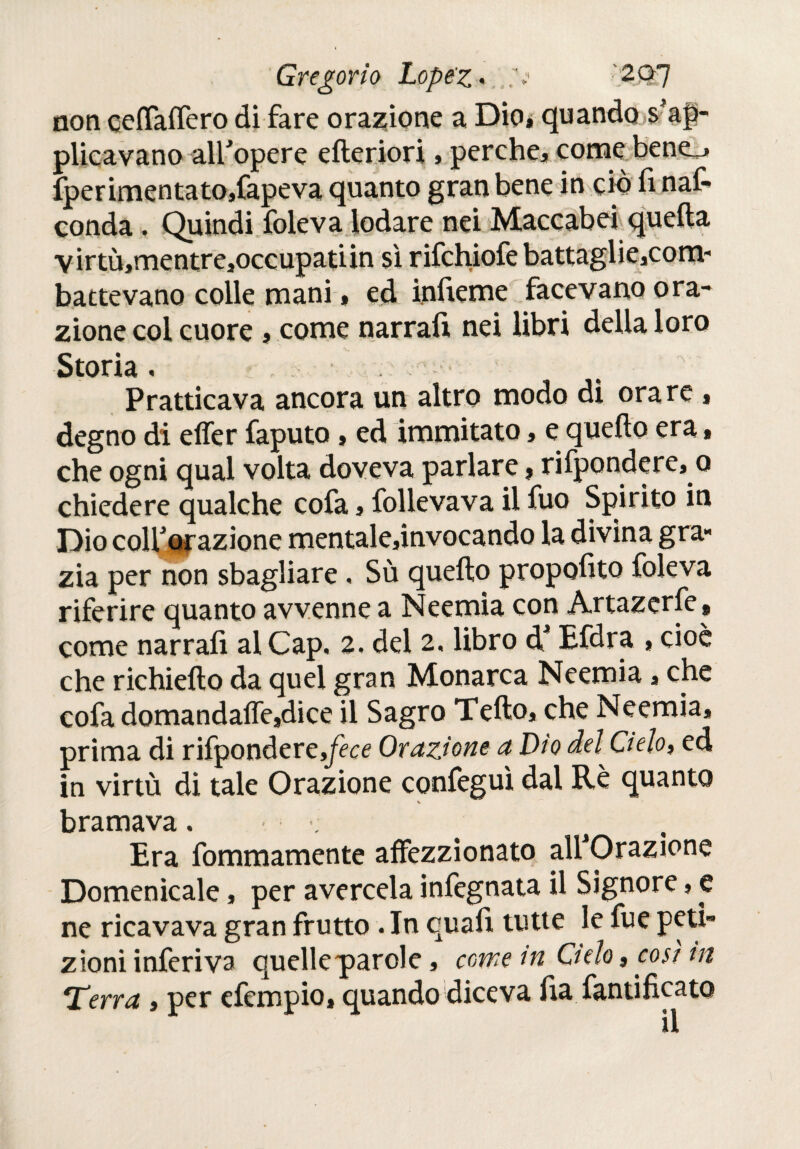 non eeíTaífero di fare orazione a Dio* quando ^ap¬ plicavano alfopere ederiori » perche* come bene_» Sperimenta to,fapeva quanto gran bene in ciò fi nas¬ conda . Quindi Soleva lodare nei Maccabei quella VÌrtù*mentre*occupatiin sì rifchiofe battaglie,com- battevano colle mani * ed infierne facevano ora¬ zione col cuore , come narrafi nei libri della loro Storia . Pratticava ancora un altro modo di orare * degno di effer Saputo, ed inimitato * e quedo era, che ogni qual volta doveva parlare, risponderemo chiedere qualche cofa * Sollevava il fuo Spirito in Dio colf orazione mentale*invocando la divina gra¬ zia per non sbagliare , Sù quedo propofito Soleva riferire quanto avvenne a Neemia con Artazerfe * come narrafi al Cap. 2, del 2, libro d4 Efdra , cioè che richiedo da quel gran Monarca Neemia * che cofa domandaiTesdice il Sagro Tedo, che Neemia, prima di risponderete Orazione a Dio del Cielo» ed in virtù di tale Orazione confeguì dal Rè quanto V bramava. Era Sommamente affezzionato alfOrazione Domenicale, per avercela infegnata il Signore, e ne ricavava gran frutto . In quafi tutte le Sue peti¬ zioni inferiva quellepiarole, come in Cielo, così in *Terra , per efempio, quando diceva fia Santificato il