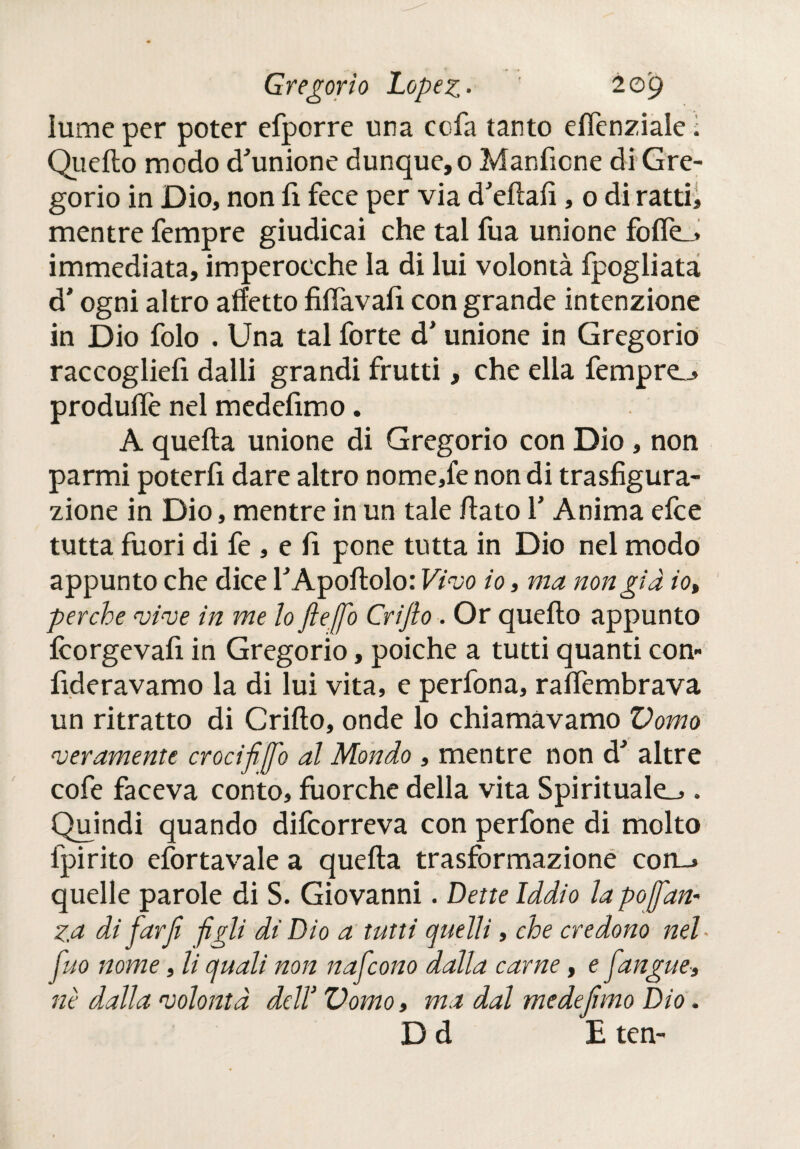 lume per poter efporre una cofa tanto eiTenziale ; Quello modo d'unione dunque, o Manficne di Gre¬ gorio in Dio, non fi fece per via d'efiafi, o di ratti, mentre fempre giudicai che tal fua unione fofle_> immediata, imperocché la di lui volontà fpogliata d'ogni altro affetto filfavafi con grande intenzione in Dio folo . Una tal forte d’unione in Gregorio raccogliefi dalli grandi frutti, che ella fempre„> produife nel medefimo. A quella unione di Gregorio con Dio , non parmi poterfi dare altro nome,fe non di trasfigura¬ zione in Dio, mentre in un tale fiato fi Anima efce tutta fuori di fe , e fi pone tutta in Dio nel modo appunto che dice fiApoftolo: Vivo io» ma non già io, perche vive in me lo ftejfo Crijlo. Or quello appunto icorgevafi in Gregorio, poiché a tutti quanti con- fideravamo la di lui vita, e perfona, ralfembrava un ritratto di Crifto, onde lo chiamavamo Vomo njeramente croci fi ¡fio al Mondo , mentre non d' altre cofe faceva conto, fuorché della vita Spirituale^ . Quindi quando difcorreva con perfone di molto fpirito eiortavale a quella trasformazione con__» quelle parole di S. Giovanni. Dette Iddio la pojfan« ZA di far fi -figli di Dio a tutti quelli, che credono nel- fuo nome, li quali non nafcono dalla carne, e fiangue» nè dalla volontà dell' Vomo» ma dal me defimo Dio. D d E ten-