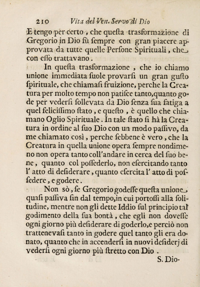 cE tengo per certo , che quella trasformazione di Gregorio in Dio fù Tempre con gran piacere ap¬ provata da tutte quelle Perfone Spirituali, che_> con elfo trattavano. » c In quella trasformazione , che io chiamo unione immediata fuole provarli un gran guflo fpirituale, che chiamafi fruizione, perche la Crea¬ tura per molto tempo non patifce tanto,quanto go¬ de per vederli follevata da Dio fenza fuá fatiga a quel feliciffimo flato, e quello , è quello che chia¬ mano Oglio Spirituale. In tale flato li hà la Crea¬ tura in ordine al fuo Dio con un modo paffivo, da me chiamato così, perche febbene è vero, che la Creatura in quella unione opera Tempre nondime¬ no non opera tanto colTandare in cerca del fuo be¬ ne , quanto col polfederlo, non efercitando tanto ¥ atto di defiderare, quanto efercita V atto di pof- federe, e godere. Non sò,fe Gregoriogodelfequella unione_» quafi palhva fin dal tempo,in cui portoli alla foli- tudine, mentre non gli dette Iddio fui principio tal godimento della Tua bontà, che egli non dovelfe ogni giorno più defiderare digoderlo,e perciò non trattenevafi tanto in godere quel tanto gli era do¬ nato, quanto che in accenderli in nuovi defiderj di vederli ogni giorno più llretto con Dio . S. Dio-