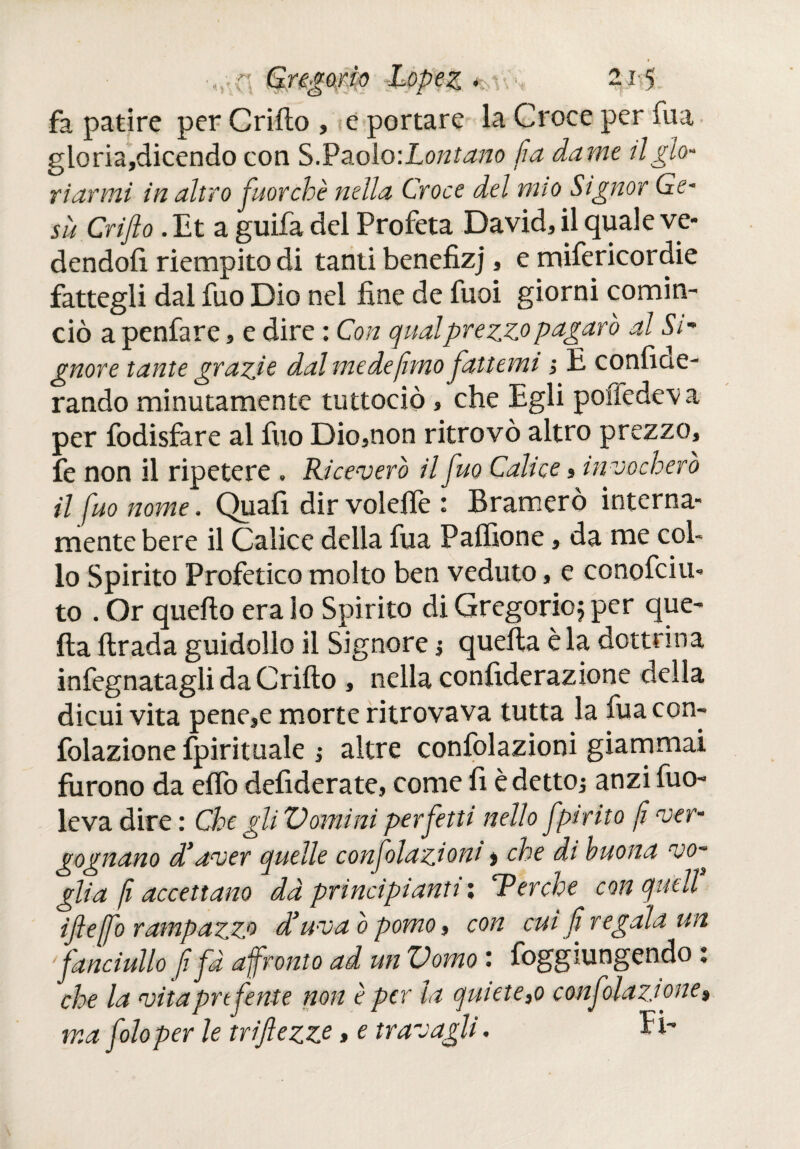 «V ^mrto fa patire per Criilo , e portare la Croce per fua gloria,dicendo con S.Paolo -.Lontano fia dame tl glo¬ riarmi in altro j'uorchè nella Croce del mio Signor Ge¬ sù Crifto. Et a guifa del Profeta David, il quale ve¬ dendoli riempito di tanti benefizj, e mifericordie fattegli dal fuo Dio nei fine de fuoi giorni comin¬ ciò a penfare, e dire : Con qualprezzopagarò al Si- gnor e tante grazie dal mede fimo fattemi i E confiae- rando minutamente tuttociò, che Egli pofiedeva per fodisfare al fuo Dio,non ritrovò altro prezzo, fe non il ripetere , Riceverò il fuo Calice, invocherò il fuo nome. Quali dir volefiè : Bramerò interna¬ mente bere il Calice delia fua Palfione, da me col¬ lo Spirito Profetico molto ben veduto, e conofciu» to . Or quello era lo Spirito di Gregorio j per que¬ lla lirada guidollo il Signore j quella è la dottrina infognatagli da Criilo , nella confiderazione della dicui vita pene,e morte ritrovava tutta la fuacon- folazione fpirituale ¡ altre confolazioni giammai furono da elio defiderate, come fi èdettOj anzi fuo- levadire: Che gli Vomini perfetti nello fpirito fi ver¬ gognano d’aver quelle confolazioni > che di buona vo¬ glia fi accettano dà principianti x c.Perche con quell iftejfo rampazzo d’uva ò pomo, con cui fi regala un fanciullo fifa afronto ad un Vomo : Raggiungendo : che la vitapnfente non è per la quiete,o conf dazione, ma foloper le triflezze » e travagli.