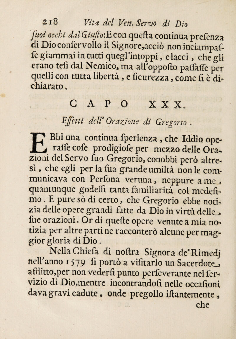 Juoì occhi dal GiuftoiJL con quella continua prefenza di Dio confervollo il Signore,acciò non inciampaf- fe giammai in tutti quegfintoppi, dacci, che gli erano teli dal Nemico, ma ali oppoilo paiTaffc per quelli con tutta libertà, e ficurezza, come fi è di¬ chiarato . CAPO XXX. Effetti dell Orazione di Gregorio .. \ EBbi una continua fperienza , che Iddio ope- rafie cofe prodigiofe per mezzo delle Ora¬ zioni del Servo filo Gregorio, conobbi però altre¬ sì , che egli per la Tua grande umiltà non le com¬ municava con Perfona veruna, neppure a rne^ quantunque godeifi tanta familiarità col medefi- mo. E pure sò di certo, che Gregorio ebbe noti¬ zia delle opere grandi fatte da Dio in virtù delie^ fue orazioni. Or di quelle opere venute a mìa no¬ tizia per altre parti ne racconterò alcune per mag- gior gloria di Dio. . Nella Chiefa di noftra Signora de'Rimedj nell anno x 579 fi portò a vifitarlo un Sacerdote.» afHitto,per non vederli punto perfeverante nel fer- vizio di Dio,mentre incontrandofi nelle occafioni dava gravi cadute, onde pregollo filantemente, che