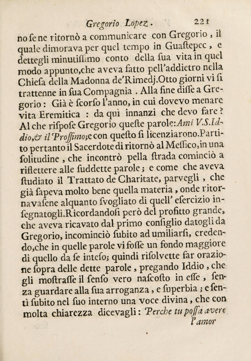 no fe ne ritornò a communicare con Gregorio , ii quale dimorava per quel tempo in Guailepcc , e dettegli minutiffìmo conto della fua vita in quel modo appunto,che aveva fatto pelfaddietro nella Chiefa della Madonna de'Rimedj.Otto giorni vi il trattenne in fua Compagnia . Alla fine diffe a Gre¬ gorio : Già è feorfo 1 anno* in cui dovevo menai e vita Eremitica : da qui innanzi che devo fare ? Al che rifpofe Gregorio quelle parole:Ami V.S.Idg di0,0 il Trofimo# con quello fi liCenziarono.Parti- to pertanto il Sacerdote di ritorno al Meificojin una fortitudine , che incontrò pella lirada cominciò a riflettere alle fuddette parole; e come che aveva fludiato il Trattato de Charitate, parvegli , che già fapeva molto bene quella materia » onde ri tor¬ na vafe ne alquanto iVogliato di quell efercizio in- fegnatogli.Ricordandofi però del profitto grande, che aveva ricavato dal primo conliglio datogli aa Gregorio, incominciò fubito ad umiliarfi, creden- do,che in quelle parole vi folle un fondo maggiot t di quello da fe intefo, quindi rifolvette far orazio¬ ne fopra delle dette parole, pregando Iddio , che gli moflraffe il fenfo vero nafeofto in effe , fen- za guardare alla fua arroganza, e fuperbia ; e Ten¬ ti fubito nel fuo interno una voce divina, che con molta chiarezza dicevagli : ‘Perche tu pò fa avere famor