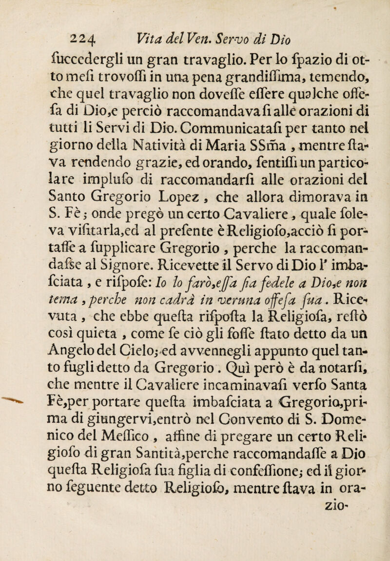fuccedergli un gran travaglio. Per lo fpazio di ot¬ to meli tro volli in una pena grandilfima, temendo, che quel travaglio non dovelTe effere qualche offe- fa di Dio,c perciò raccomandava fi alle orazioni di tutti li Servi di Dio. Communicatafi per tanto nel giorno della Natività di Maria SSma , mentre fla¬ va rendendo grazie, ed orando, fendili un partico¬ lare impililo di raccomandarli alle orazioni del Santo Gregorio Lopez , che allora dimorava in S. Fè ; onde pregò un certo Cavaliere, quale fole- va vifitarla,ed al prefen te èReligiofo,acciò fi por¬ tale a fupplicare Gregorio , perche la raccoman- dafse al Signore. Ricevette il Servo di Dio l'imba- fciata , e rifpolè: Io lo faro 3e [fa fa fedele a Dio,e non tema ,perche non cadrà in veruna ofefa fita.. Rice¬ vuta , che ebbe quella rifpofta la Religiofa, reftò così quieta , come fe ciò gli foffe flato detto da un Angelo del Cielo; ed avvennegli appunto quel tan¬ to fugli detto da Gregorio. Qui però è da notarli, che mentre il Cavaliere incaminavafi verfo Santa ? Fè,per portare quella imbafciata a Gregorio,pri- ma di giungervi,entrò nel Convento di S. Dome¬ nico del Meffico , affine di pregare un certo Reli* giofo di gran Santità,perche raccomandaffe a Dio quella Religiofa fua figlia di confelfione; ed il gior¬ no feguente detto Religiofa, mentre flava in ora- zio- . y /