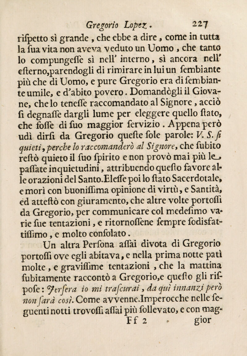 rilpetto sì grande , che ebbe a dire, come in tutta la fua vita non aveva veduto un Uomo , che tanto lo compungere sì nell' interno, sì ancora nell elìerno,parendogli di rimirare in lui un fembiante più che di Uomo, e pure Gregorio era di fembian¬ te umile, e d'abito povero. Domandogli il Giova¬ ne, che lo tenelfe raccomandato al Signore, acciò fi degnaife dargli lume per eleggere quello flato, che folle difuo maggior fervizio . Appena però udì dirli da Gregorio quelle fole parole: V. S. fi quieti,perche lo raccomanderò al Signore, che fubito reftò quieto il fuo fpirito e non provò mai più k_> palíate inquietudini, attribuendo quello favore al¬ le orazioni del Santo^Elelfe poi lo flato Sacerdotale, e morì con buoniflìma opinione di virtù, e Santità, ed atteftò con giuramento, che altre volte portoffi da Gregorio, per communicare col medefimo va¬ rie fue tentazioni, e ritornoflène fempre fodisfat- tilfjmo, e molto conlòlato. Un altra Perfona aliai divota di Gregorio portolfl ove egli abitava, e nella prima notte patì molte, e gravilfime tentazioni , che la mattina fubitamente raccontò a Gregorio,e quello gli rif pofe : Strierà io mi traficurai, da qui innanzi pero non farà così. Come avvenne.Imperocche nelle fe- guenti notti trovolfi aliai più follevato, e con mag- Ef 2 » gior