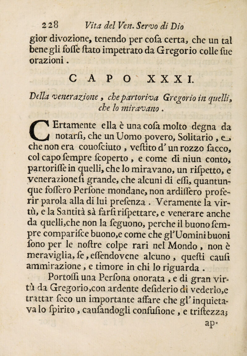 gior divozione, tenendo per cofa certa, che un tal bene gli foife flato impetrato da Gregorio colle fue orazioni. C A P O ' XXXI. Della venerazione, che partoriva Gregorio in quelli, che lo miravano. C Ertamente ella è una cofa molto degna da notarli, che un Uomo povero. Solitario , e_» che non era couofciuto , veilito d un rozzo facco, col capofempre icoperto , e come di niun conto, partoriilè in quelli, che lo miravano, un rifpetto, e venerazione fi grande, che alcuni di eifx, quantun¬ que foifero Perfone mondane, non ardiifero profe¬ rir parola alla di lui prefenza . Veramente la vir¬ tù, e la Santità sà farfi rifpettare, e venerare anche da quellijche non la feguono, perche il buono fem- pre comparifce buono,e come che gYUomini buoni fono per le noflre colpe rari nel Mondo, non è meraviglia,fe,eilèndovene alcuno, quelli cauli ammirazione, e timore in chi lo riguarda . Portoli! una Perlbna onorata , e di gran vir¬ tù da Gregorio,con ardente deliderio di vederlo,e trattar feco un importante affare che gf inquieta¬ va lo fpirito, caufandogli confufione, e triiiezzaj