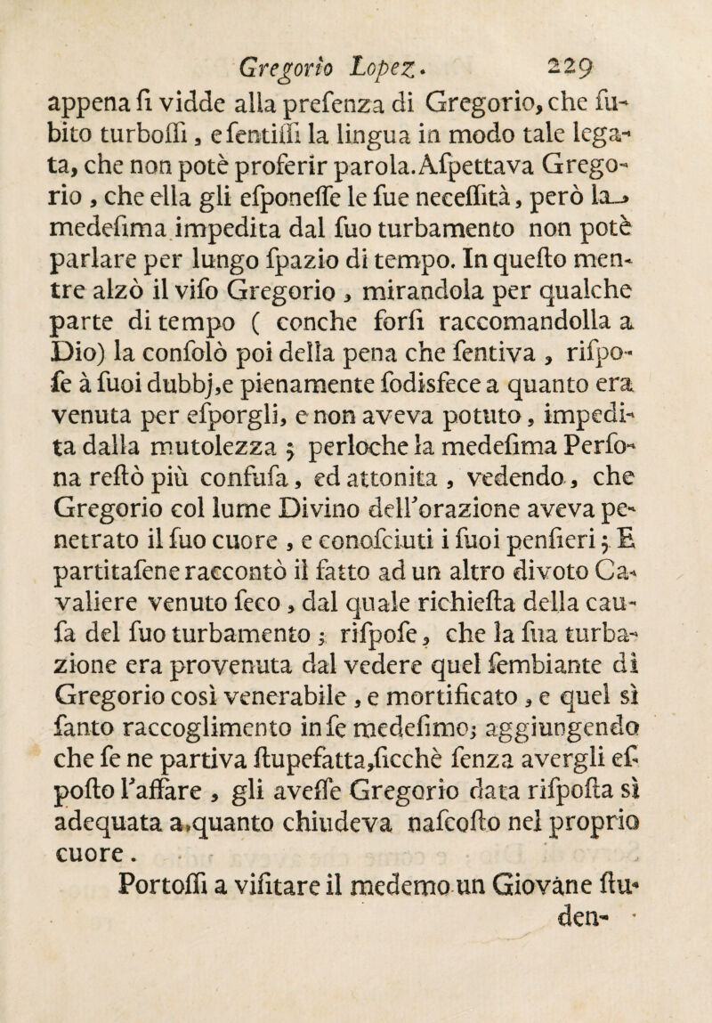 appena fi. vidde alia prefenza di Gregorio, che fu- bito turboifi, efentiifi la lingua in modo tale lega¬ ta, che non potè proferir parola. Afpettava Grego¬ rio , che ella gli efponeffe le fue neeelfità, però la_* medefima impedita dal fuo turbamento non potè parlare per lungo fpazio di tempo. In quello men¬ tre alzò il vifo Gregorio , mirandola per qualche parte di tempo ( conche farli raccomandolla a Dio) la confolò poi della pena che fentiva , rifpo- fe à fuoi dubbj,e pienamente fodisfece a quanto era venuta per efporgli, e non aveva potuto, impedi¬ ta dalla mutolezza 5 perloche la medefima Perfo- narellòpiù confufa, ed attonita, vedendo, che Gregorio col lume Divino decorazione aveva pe¬ netrato il fuo cuore , e conofciuti i fuoi penfieri j E partitafene raccontò il fatto ad un altro divoto Ca¬ valiere venuto feco, dal quale richiella della cau- fa del fuo turbamento ; rifpofe, che la fua tuba¬ zione era provenuta dal vedere quel fembiante di Gregorio così venerabile, e mortificato, e quel si fanto raccoglimento infe medefimo; aggiungendo che fe ne partiva ilupefatta,ficchè fenza avergli ef pollo Paliare , gli avelie Gregorio data rifpofta sì adequata a,quanto chiudeva nafeofio nel proprio cuore. - Portolfi a vifitare il medemo un Giovane ilu¬ den- •