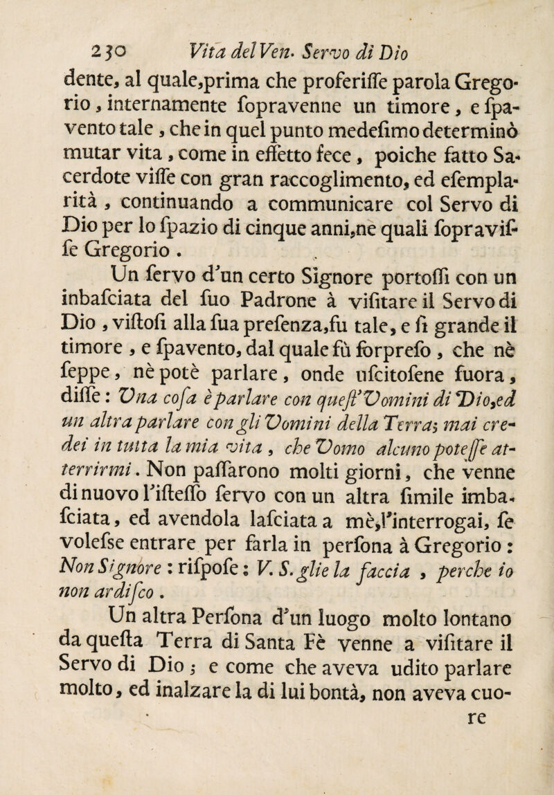 dente, al quale,prima che proferiffe parola Grego¬ rio , internamente fopravenne un timore, e fpa- vento tale, che in quel punto medefimo determinò mutar vita, come in effètto fece, poiché fatto Sa¬ cerdote vifle con gran raccoglimento, ed efempla- rità , continuando a communicare col Servo di Dio per lo fpazio di cinque anni,ne quali fopravif fe Gregorio. . $,.:=■ Un fervo d'un certo Signore portofli con un inbafeiata del fuo Padrone à vifitare il Servo di Dio , viilofi alla fua prefenza,fu tale, e lì grande il timore , e fpavento, dal quale fù fòrpreib, che nè feppe, nè potè parlare, onde ufeitofene fuora, dille : Una cofa è parlare con cjueft’Z) omini di THo^ed un altra parlare con gliZ)omìni della Térras mai cre¬ dei m tutta lamia vita , cheZ)omo alcuno pote jfe at¬ terrirmi . Non pacarono molti giorni, che venne di nuovo Filtelìb lèrvo con un altra fimi le imba¬ rdata , ed avendola lafciata a mèj’interrogai, le volefse entrare per farla in perfona à Gregorio : Non Signóre : rifpofe ; V. S. glie la faccia , perche io non ardifeo. Un altra Perfona d*un luogo molto lontano da quella Terra di Santa Fè venne a vifitare il Servo di Dio ; e come che aveva udito parlare molto, ed inalzare la di lui bontà, non aveva cuo¬ re