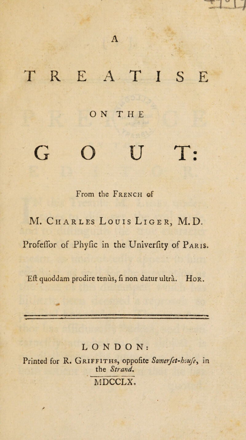 A TREATISE ON THE GOUT: From the French of M. Charles Louis Liger, M.D. Profeflor of Phyfic in the Univerlity of Paris* Eft quoddam prodire tenus, ft non datur ultra. Hor. LONDON: Printed for R. Griffiths, oppofite Somerfet-houfe> in the Strand. MDCCLX,