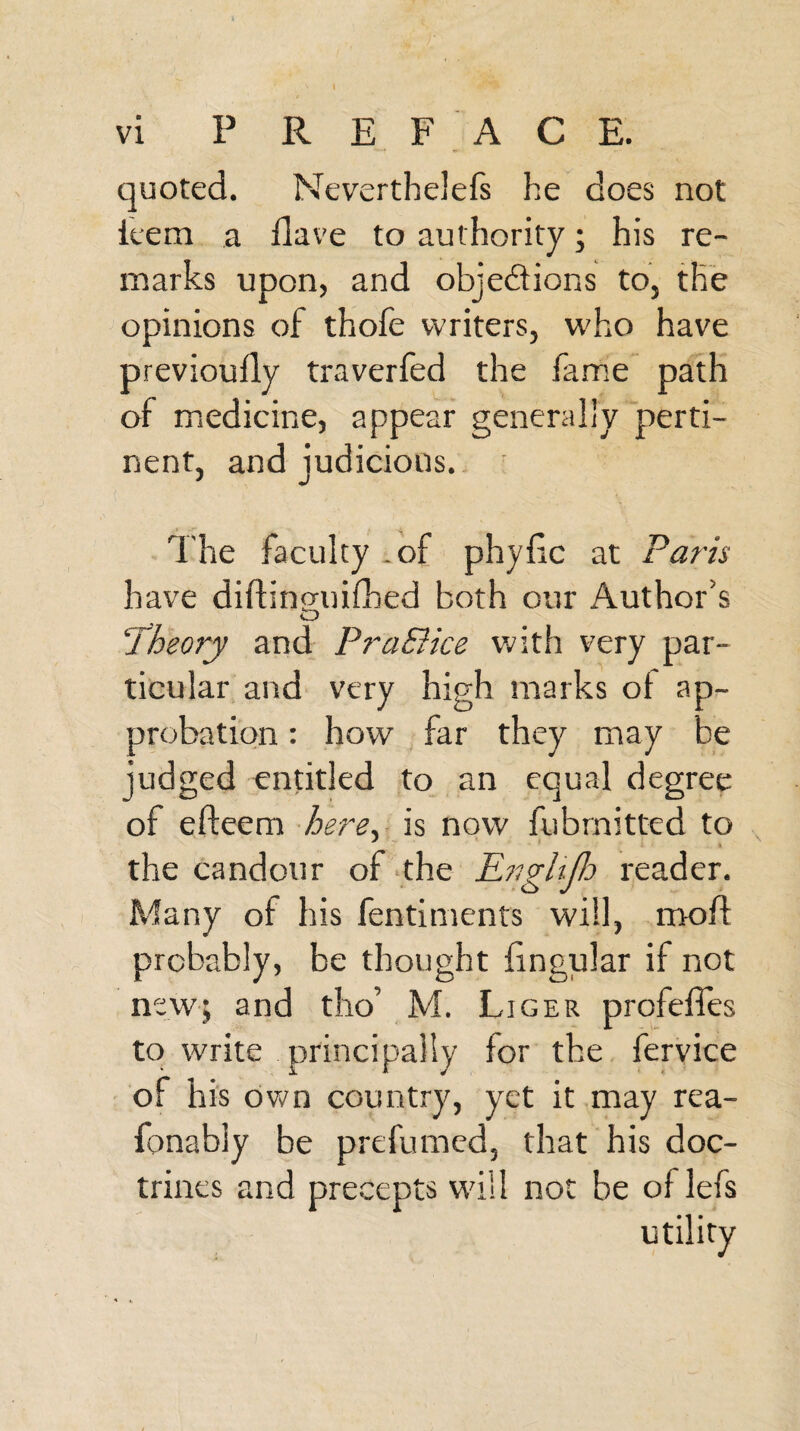 \ vi PREFACE. quoted. Nevertheless he does not item a Have to authority ; his re¬ marks upon, and objections to, the opinions of thofe writers, who have previouily traverfed the fame path of medicine, appear generally perti¬ nent, and judicious. The faculty .of phyfic at Paris have diftinguifhed both our Author's <D ‘Theory and Pra&ice with very par¬ ticular and very high marks ot ap¬ probation : how far they may be judged entitled to an equal degree of efteem here, is now fubmitted to the candour of the Engltjb reader. Many of his fentiments will, mod probably, be thought fmgular if not new; and tho’ M. Liger profeffes to write principally for the fervice of his own country, yet it may rea- fonably be prefumed, that his doc¬ trines and precepts will not be of lefs utility