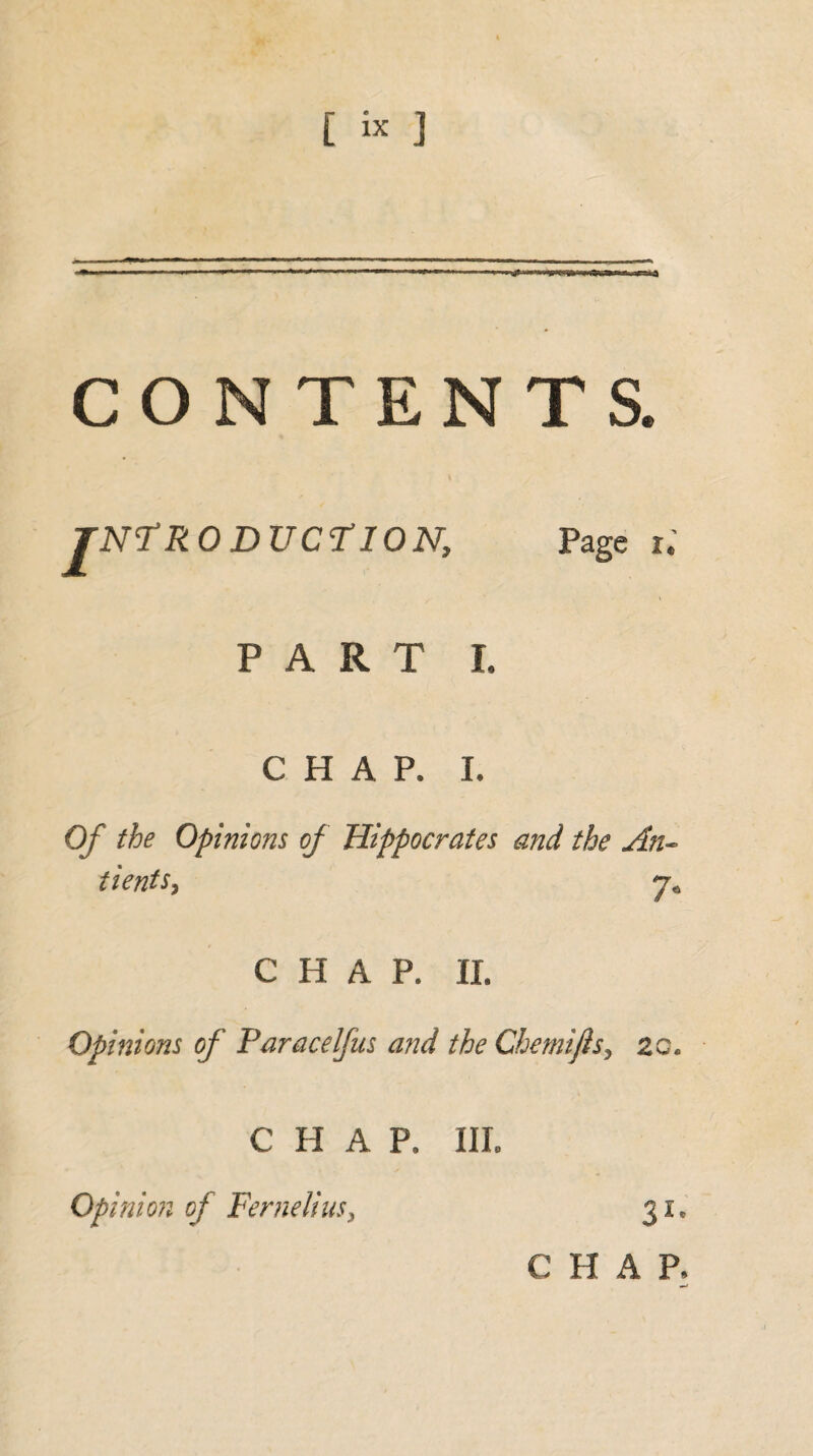 [ « 3 CONTENTS. JNÏR ODUCÏION, Page i.’ PART I. CHAP. I. Of the Opinions of Hippocrates and the An« tients, 7* CHAP. II. Opinions of Paracelfus and the Chemijis> zc* CHAP. III. Opinion of Fernelius, 31. C H A P.