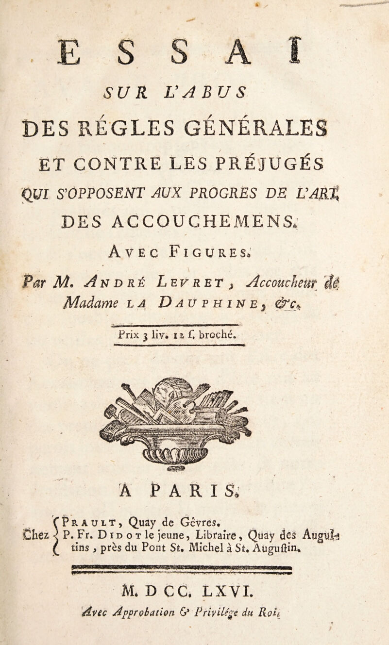 ESSAI SUR L'ABUS DES REGLES GÉNÉRALES ET CONTRE LES PRÉJUGÉS (ÿjl S'OPPOSENT AUX PROGRES DE UAR.% DES AGCOUCHEMENS* Avec Figures» Par M. An d ré Lev ret > Accoucheur 'M Madame la Dauphine3 &c* m ..■■■■■> ■.——■—— Prix 3 liv. 12 f. broché* A PARIS, fPrault, Quay de Gèvres, Chez < P. Fr. D id o t îe jeune, Libraire, Quay des Augii^ £ tins , près du Pont Su Michel à Su Auguftin* .....-, -I -»■)’«■ HU in Jl.ll—<JjM M. D CC. L X VI. Avec Approbation & Privilège du Ko h