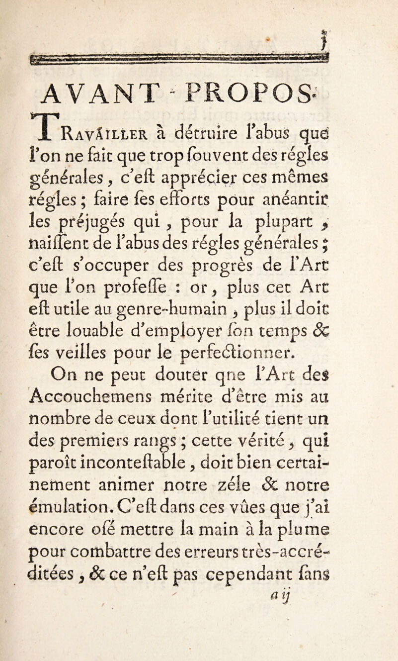 r * -• a AVANT-PROPOS- A Ravâîller à détruire Fabus que l’on ne fait que trop fbuvent des régies générales, c’eft apprécier ces mêmes régies ; faire lès efforts pour anéantir les préjugés qui, pour la plupart y naiftent de Fabus des régies générales ; c’eft s’occuper des progrès de l’Art que l’on proie (Te : or, plus cet Art eft utile au genre-humain 3 plus il doit être louable d’employer ion temps Sc lès veilles pour le perfectionner. On ne peut douter qne l’Art des Accouchemens mérite d’être mis au nombre de ceux dont Futilité tient un des premiers rangs ; cette vérité > qui paroît inconteftable, doit bien certai¬ nement animer notre zélé Sc notre émulation. C’eft dans ces vûes que j’ai encore ofé mettre la main à la plume pour combattre des erreurs très-accré- ditées, & ce n’eft pas cependant fans a lJ