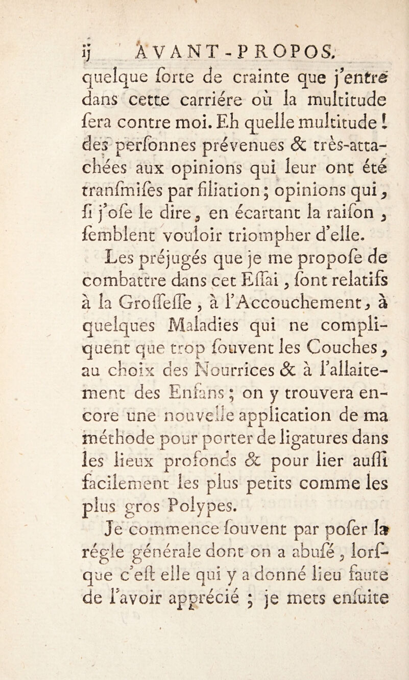 ïj : Avant-propos. quelque force de crainte que j’entre dans cette carrière où la multitude fera contre moi. Eh quelle multitude 1 des perfonnes prévenues <& très-atta- chées aux opinions qui leur ont été tranfmifos par filiation ; opinions qui, fi j’ofe le dire, en écartant la raifon y fomblent vouloir triompher d’elle. Les préjugés que je me propofo de combattre dans cet EfTai. font relatifs à la GrofTefTe , à l’Accouchement ^ à quelques Maladies qui ne compli¬ quent que trop fou vent les Couches au choix des Nourrices & à i’aliaite- ment des Enlans ; on y trouvera en¬ core une nouvelle application de ma méthode pour porter de ligatures dans les lieux profonds Sc pour lier aufli facilement les plus petits comme les plus gros Polypes. Je commence fouvent par pofor 1» régie générale dont on a abufé , lors¬ que c’eft elle qui y a donné lieu faute de bavoir apprécié ; je mecs enfuite