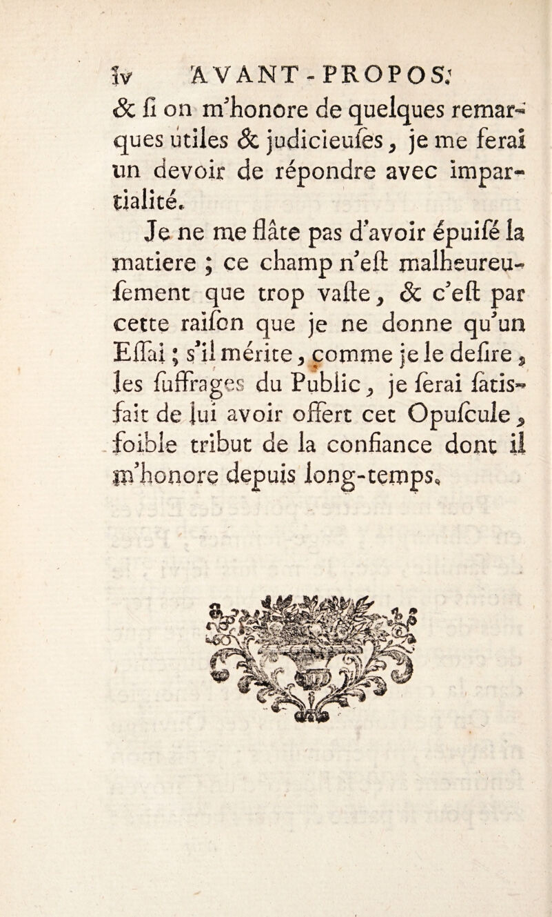 & fi on m'honore de quelques remar¬ ques utiles êc judicieuies, je me ferai un devoir de répondre avec impar¬ tialité. Je ne me flâte pas d’avoir épuifé la matière ; ce champ n'eft malheureu- fement que trop vafte, 8c c'eft par cette raifbn que je ne donne qu'un Eilai ; s'il mérite, comme je le defire, les fuffrages du Public je ferai fatis- fait de lui avoir offert cet Opufcule $ foible tribut de la confiance dont il m’honore depuis long-temps.