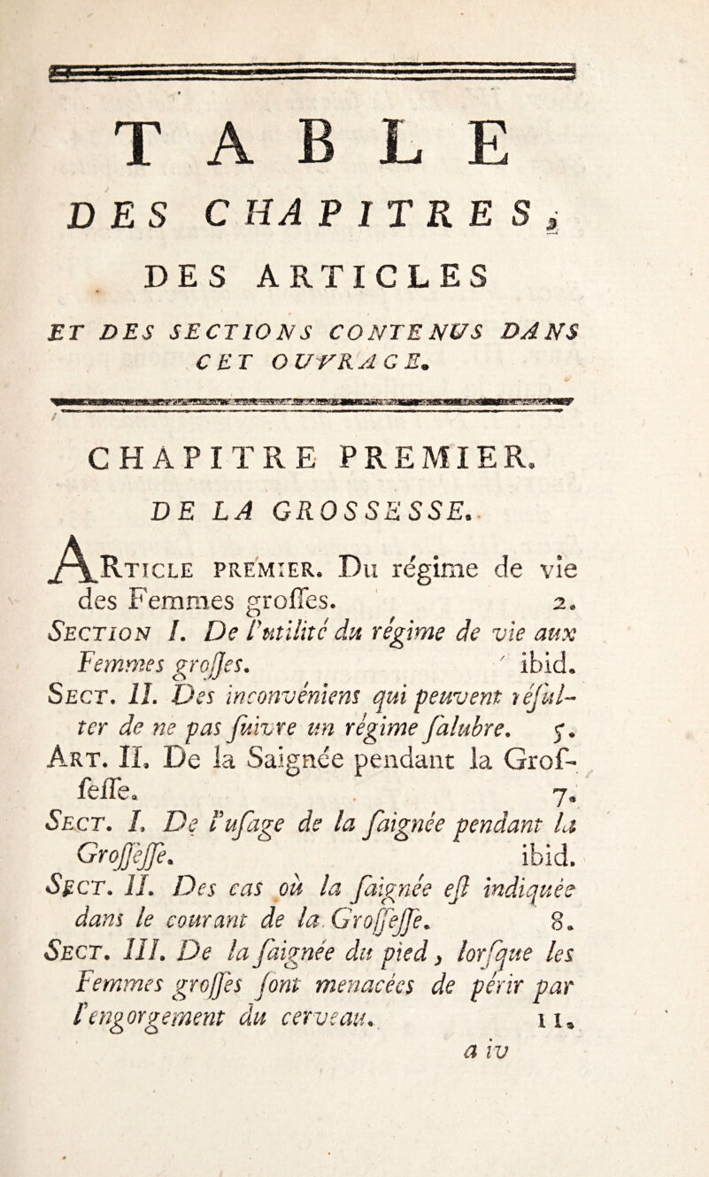 «'f 11- r:: T • A ' , T,-rag BLE DES C HA P I T R E Si D ES . ARTICLES ET DES SECTIONS CONTE NUS DANS CET O UNK ACE. CHAPITRE PREMIER. DE LA GROSSESSE. j^Rticle premier» Du régime de vie des Femmes greffes. 2, Section /. De futilité du régime de vie aux Femmes greffes. ' ibid. Sect. IL Des inconvénient qui peuvent téful- tcr de ne pas f/.ivre un régime falubre. Art. II, De la Saignée pendant la Grof- feffe» 7. Sect. L De fufage de la faignée pendant la GroJfèJJè. ibid. Sect. H. Des cas ou la faignée efl indiquée dans le courant de la.GroffeJfe. 8. Sect. III. De la faignée du pied, lorfque les Femmes greffes font menacées de périr par l'engorgement du cerveau. n„