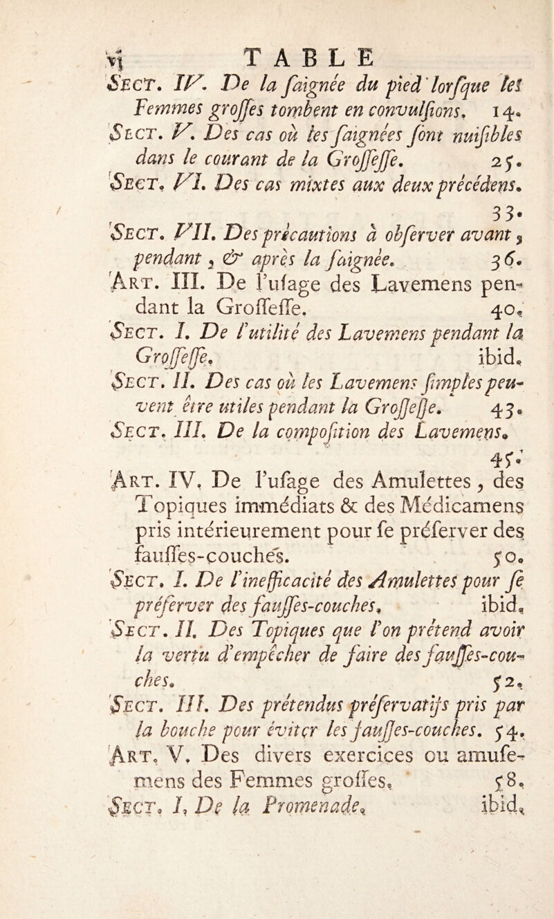 y] TABLE Sect. IV. De la faignée du pied lorfque tel Femmes grojfes tombent en convulsions. 14. «Se ct. V. Des cas où les faignées J ont nuifbles dans le courant de la Grojfeffe. 2 J. «Sect. VI. Des cas mixtes aux deux précédent. 3 3* Sect. Vil. Des précautions à obferver avant 3 pendant s & après la faignée. 3 6. Art. III. De l’ufage des Lavemens pem dant la Groffefie. 40. Sect. I. De l’utilité des Lavemens pendant la Grofeffe. ibid, Sect. IL Des cas ou les Lavemens fmplespeu¬ vent être utiles pendant la Grcjjefje, 43. Sect. III. De la cqmpofaion des Lavemens. 4$-; Art. IV, De l’ufage des Amulettes , des Topiques immédiats & des Médicamens pris intérieurement pour fe préfer ver des fauiïes-couches. 50. Sect, I. De l’inefficacité des Amulettes pour Je préferver des f aujfes-couches. ibid, Sect. II. Des Topiques que l’on prétend avoir la vertu d’empêcher de faire des j'aujfes-cou¬ ches. 5 2. Sect. III. Des prétendus préfervatffs pris par la bouche pour éviter les jaufes-couckes. 54. Art. V. Des divers exercices ou amufe-? mens des Femmes grofîes, Sect. L De la Promenade, ibicb