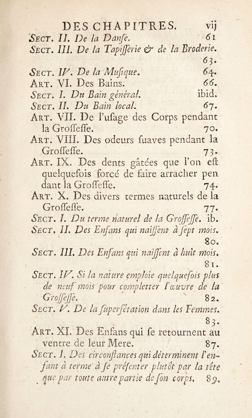 Sect. IL De la Dànfe. 61 Sect. III. De la Tapijferie & de la Broderie. 63. Sect. IV. De la Muftque. 64. Art. VI. Des Bains. 66. Sect. I. Du Bain general. ibid, Sect. H. Du Bain local. 67. Art. VIL De Tubage des Corps pendant la Groiïeffe. 70. Art. VIII. Des odeurs fuaves pendant la GroiTefie. 73. Art. IX, Des dents gâtées que Ton eft quelquefois forcé de faire arracher peu dant la Grofleffe. 74. Art. X. Des divers termes naturels de la Grofleffe. 77. Sect. J. Du terme naturel de la GrojJéJJe. ib. Sect, II. Des Enfans qui naijjènt à jept mois. 80. Sect. III. Des Enfans qui riaijfent à huit mois. 81. Sect. IV. Si la nature emploie quelquefois plus de neuf mois pour completter l'œuvre de la G roffejfe. 82. Sect, V. De la Juperfêt&tion dans les Femmes. . ^3* Art. XL Des Enfans qui fe retournent au ventre de leur Mere. / 87. Sect. I. Des circonfiances qui déterminent l’en- fant à terme à fe préfenter plutôt par la tête que par toute antre partie defon corps, Sÿ.