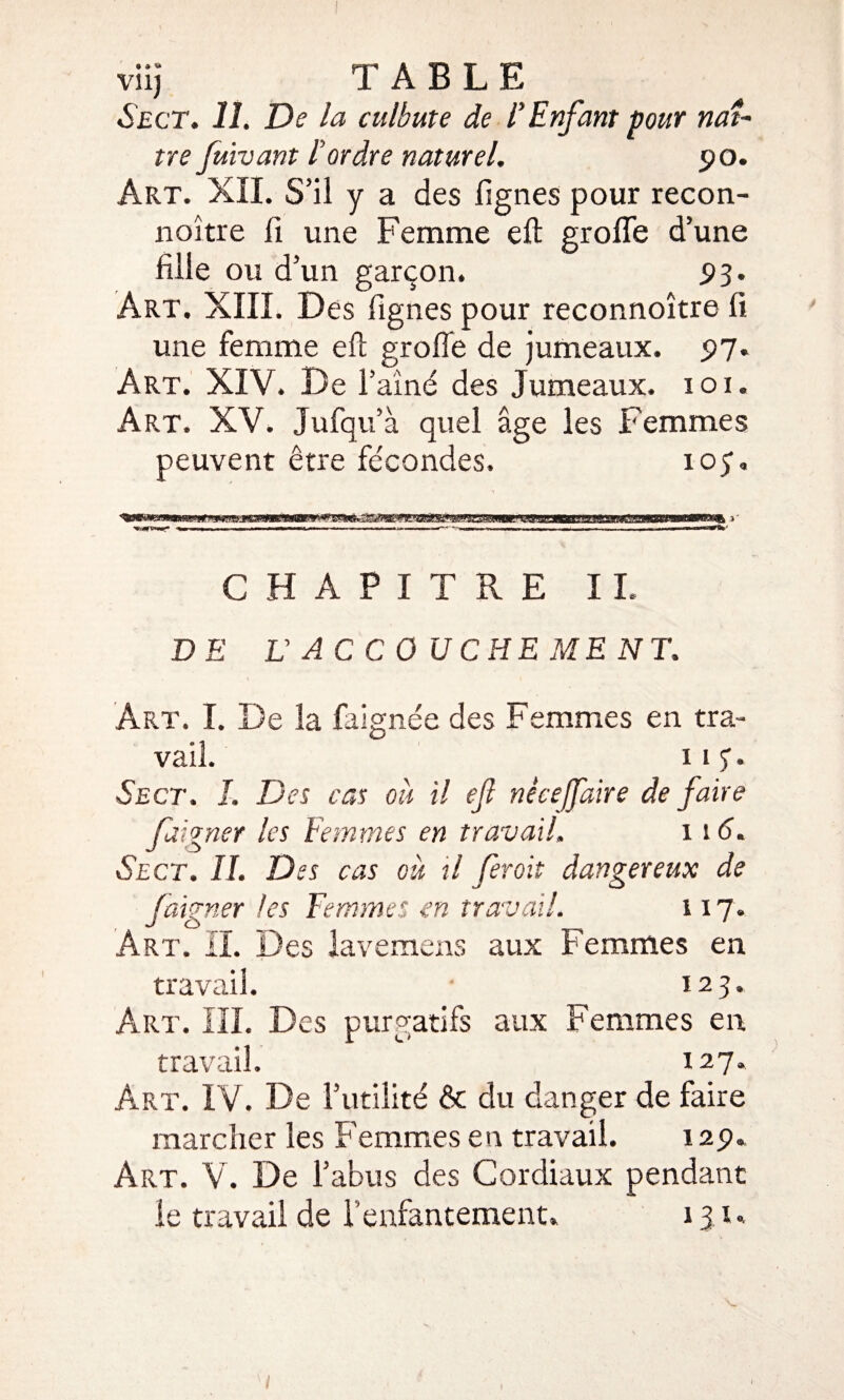 viij TABLE Sect. 11. De la culbute de F Enfant pour naî¬ tre fuivant l'ordre naturel. 90. Art. XII. S’il y a des lignes pour recon- noître li une Femme eft grofle d’une fille ou d’un garçon. 93. Art. XIII. Des lignes pour reconnoître fi une femme eft grofle de jumeaux. 97. Art. XIV. De l’aîné des Jumeaux. 101. Art. XV. Jufqu’à quel âge les Femmes peuvent être fécondes. ioÿ. CHAPITRE IL DE L ACCOUCHEMENT. Art. I. De la faignée des Femmes en tra¬ vail. 11 J. Sect. I. Des cas ou il ef nécejfaire de faire faigner les Femmes en travail, 116. Sect. IL Des cas ou il feroit dangereux de faigner les Femmes en travail. 117. Art. IL Des lavemens aux Femmes en travail. 123. Art. III. Des purgatifs aux Femmes en travail. 127. Art. IV. De l’utilité & du danger de faire marcher les Femmes en travail. 12p. Art. V. De l’abus des Cordiaux pendant le travail de l'enfantement. 131..