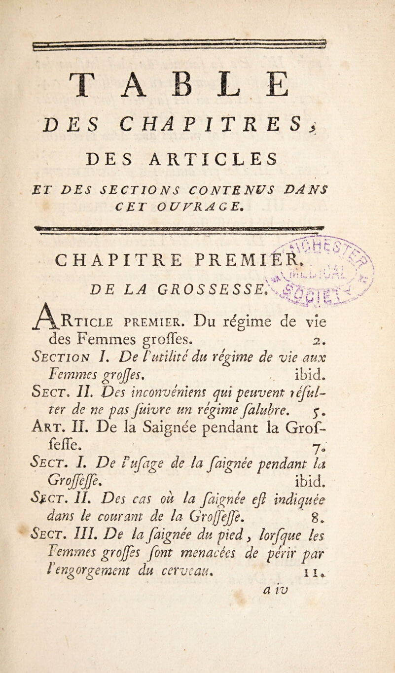 TABLE DES CHAPITRES^ J. DES ARTICLES ET DES SECTIONS CONTENUS DANS CET OUVRAGE. ^•A'vHc CHAPITRE PREMIER, . \ J y i ) ; * • ? % ' A: DE LA GROSSESSEG-Mrr* ! & • *3 Rticle premier. Du régime de vie des Femmes groffes. 2. Section L De l'utilité du régime de vie aux Femmes grojjes. Ibid. Sect. lî. Des inconvénient qui peuvent réful- ter de ne pas jùivve un régime falubre. q. Art. IL De la Saignée pendant la Grof- feffe. ; 7» Sect. I. De tuf âge de la Jaignée pendant la Grojjèffe. ibid. Se ct. il. Des cas ou la Jaignée ejt indiquée dans le courant de la Grojfejfe. ' 8. Sect. 111. De la faignée du pied, lorfque les Femmes grojjes font menacées de périr par l’engorgement du cerveau. 11.