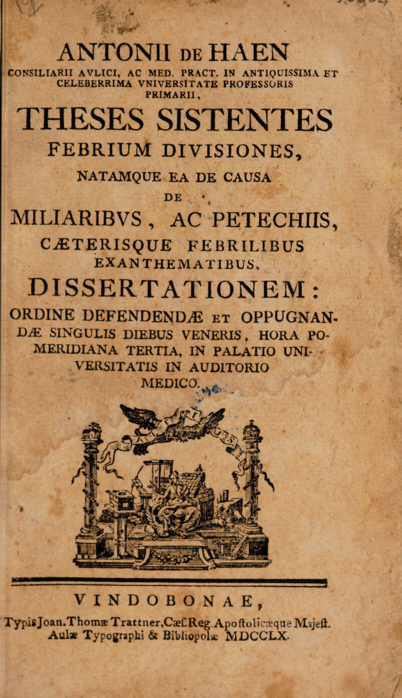 ANTONII de HAEN CONSILIARII AVLICI, AC MED. TRACT. IN ANTIQUISSIMA ET CELEBERRIMA VNIVERSITATE PROFESSORIS PRIMARII, THESES SISTENTES FEBRIUM DIVISIONES, NATAMQUE EA DE CAUSA DE MILIARIBVS , AC PETECHIIS, CiETERISQUE FEBRILIBUS EXANTHEMATIBUS, DISSERTATIONEM: ORDINE DEFENDENDAS et OPPUGNAN¬ DA SINGULIS DIEBUS VENERIS, HORA PO- » MERIDIANA TERTIA, IN PALATIO UNI¬ VERSITATIS IN AUDITORIO MEDICO. „ VINDOBONAE, TypisJoan.ThomsTr*ttner,C*CReg.Apo(lolicrequeMajeft. Aulae Typographi & Bibliopolae MDCCLX.