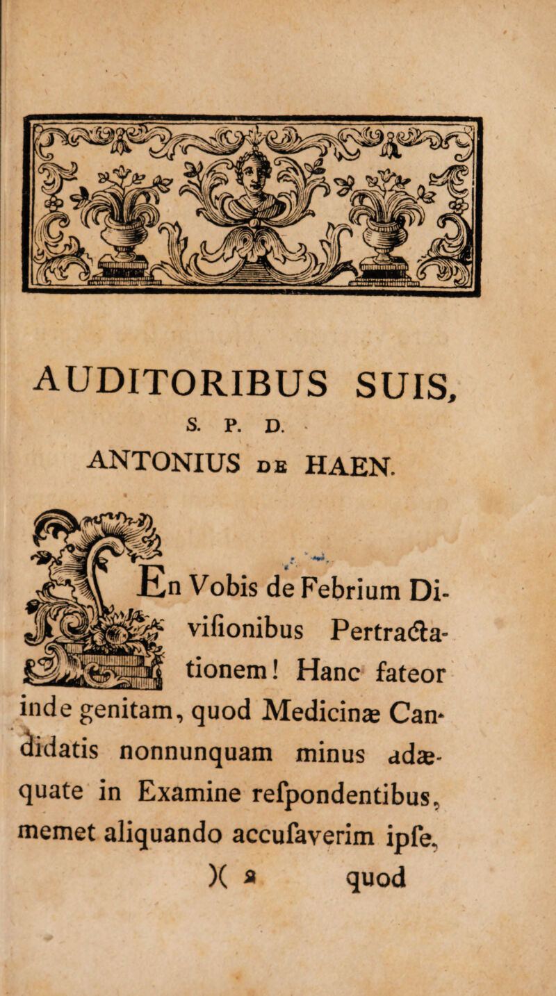 AUDITORIBUS SUIS, S. P. D. ANTONIUS db HAEN. n Vobis de Febrium Di- vifionibus Pertra<£ta- tionem! Hanc fateor inde genitam, quod Medicina Can* didatis nonnunquam minus ada¬ quate in Examine refpondentibus. memet aliquando accufaverim ipfe. X a quod