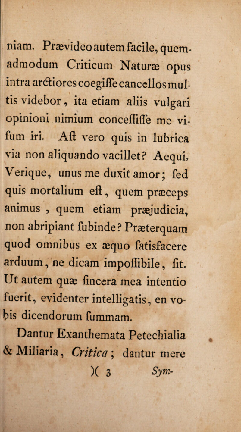 niam. Praevideo autem facile, quem- admodum Criticum Naturae opus intra ardiores coegiflecancellos mul- tis videbor, ita etiam aliis vulgari opinioni nimium concefiifle me vi- fum iri. Aft vero quis in lubrica via non aliquando vacillet? Aequi, Verique, unus me duxit amor; fed quis mortalium eft, quem praeceps animus , quem etiam praejudicia, non abripiant fubinde ? Praeterquam quod omnibus ex aequo fatisfacere arduum, ne dicam impoflibile, lit. Ut autem quae fincera mea intentio fuerit, evidenter intelligatis, en vo¬ bis dicendorum fummam. Dantur Exanthemata Petechialia & Miliaria, Critica; dantur mere X 3 Sym-