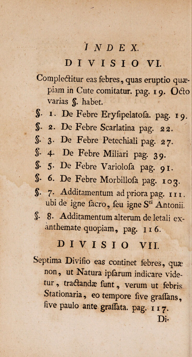 INDEX. DIVISIO V I. Complebitur eas febres, quas eruptio quas¬ piam in Cute comitatur, pag. 19. Obo varias §. habet. §■ 1. De Febre Eryfipelatofa. pag. 19. §■ 2. De Febre Scarlatina pag. 22. §• 3- De Febre Petechiali pag. 27. §■ 4- De Febre Miliari pag. 39. §■ 5- De Febre Variolofa pag. 91. §• 6. De Febre Morbillofa pag. iog, §. 7. Additamentum ad priora pag. m, ubi de igne facro, feu igne S“ Antonii, §■ 8■ Additamentum alterum de letali ex¬ anthemate quopiam, pag. 11 6. DIVISIO VII. Septima Divifio eas continet lebres, quas non, ut Natura ipfarum indicare vide¬ tur , trabandae funt, verum ut febris Stationaria , eo tempore five grallans, five paulo ante gradata, pag. 117.