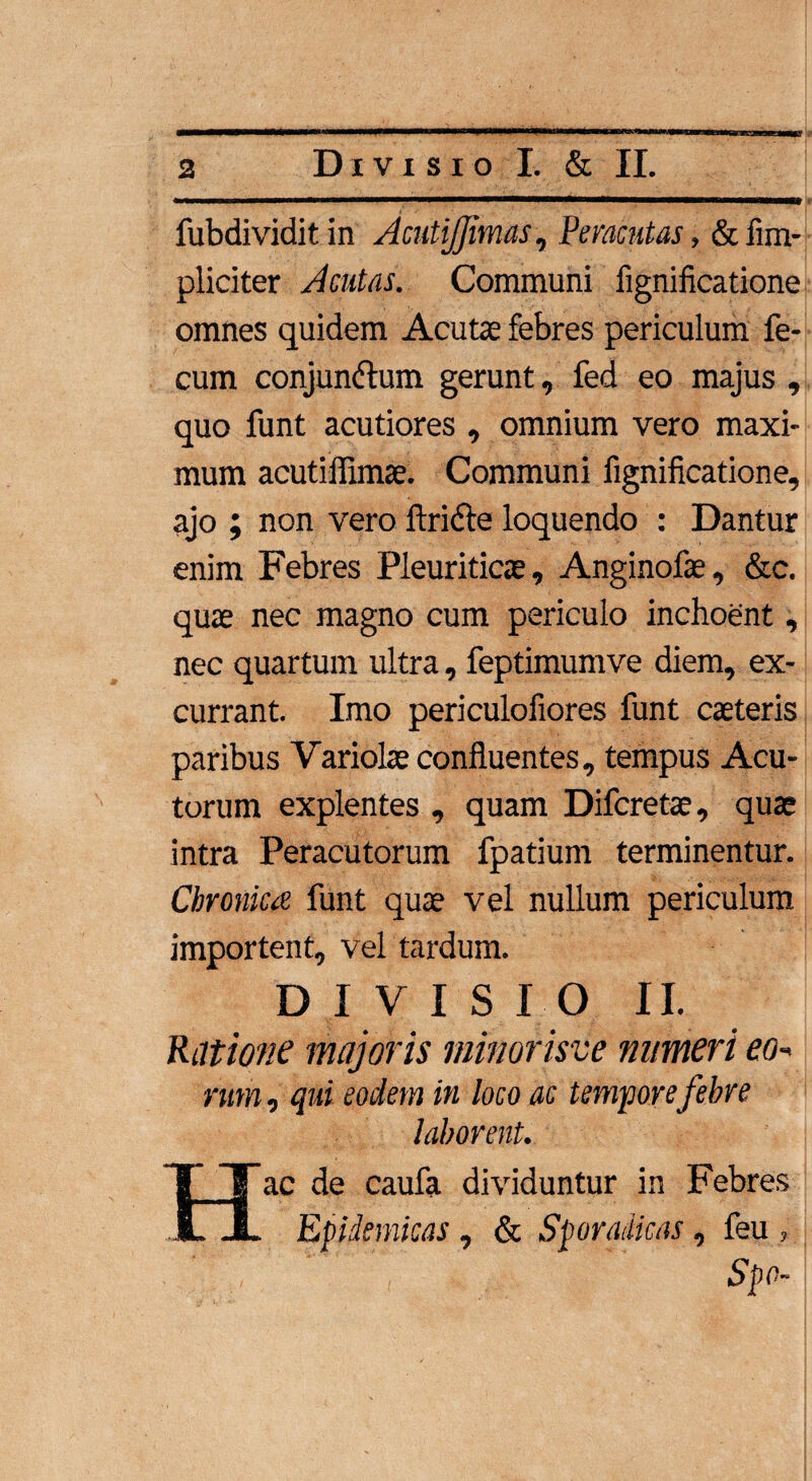 Divisio I. & II. fubdividitin AmtiJJimas, Peracutas, &iim- pliciter Acutas. Communi fignificatione omnes quidem Acutae febres periculum fe¬ cum conjunctum gerunt, fed eo majus , quo funt acutiores , omnium vero maxi¬ mum acutiffimae. Communi fignificatione, ajo ; non vero ftriCte loquendo : Dantur enim Febres Pleuriticae, Anginofae, &c. quae nec magno cum periculo inchoent, nec quartum ultra, feptimumve diem, ex¬ currant. Imo periculofiores funt caeteris paribus Variolae confluentes, tempus Acu¬ torum explentes , quam Difcretae, quae intra Peracutorum fpatium terminentur. Chronica funt quae vel nullum periculum importent, vel tardum. DIVISIO II. Ratione majoris minorisve numeri eo¬ rum , qui eodem in loco ac tempore febre laborent. Hac de caufa dividuntur in Febres Epidemicas , & Spomiicas, feu , Spo-