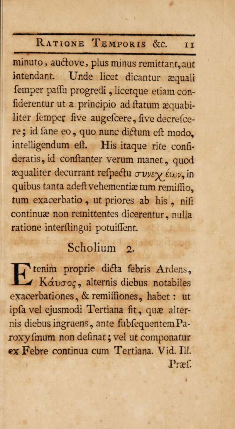 » Ratione Temporis &c. ii - - — - — _ minuto, au&ove, plus minus remittant,aut intendant. Unde licet dicantur aequali femper palTu progredi, licetque etiam con- fiderentur ut a principio ad flatum aequabi¬ liter femper five augefcere, five decrefce- re; id fane eo, quo nunc dicflunt eft modo, intelligendum eft. His itaque rite confi- deratis, id conftanter verum manet, quod aequaliter decurrant refpe&u crwey eW, in quibus tanta adeft vehementiae tum remilflo, tum exacerbatio , ut priores ab his , nifi continuae non remittentes dicerentur, nulla ratione interftingui potuiflent. Scholium 2. Etenim proprie didta febris Ardens, Kawcg, alternis diebus notabiles exacerbationes, & remiffiones, habet: ut ' ipfa vel ejusmodi Tertiana fit, quae alter¬ nis diebus ingruens, ante fubfequentemPa- roxyfmum non definat; vel ut componatur ex Febre continua cum Tertiana. Vid. 111. Praef. #