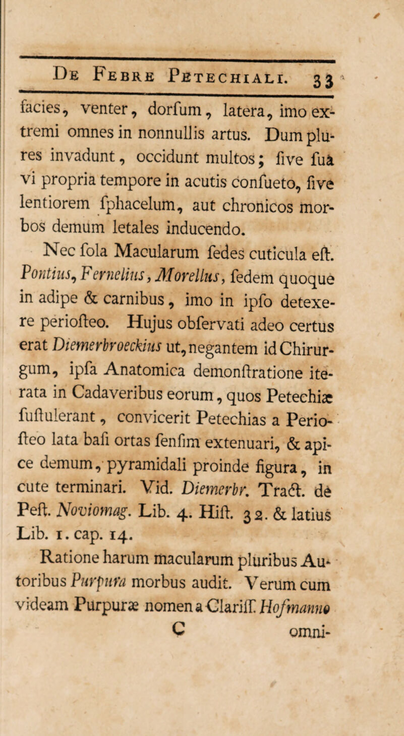 facies, venter, dorfum, latera, imo ex¬ tremi omnes in nonnullis artus. Dumplu- res invadunt, occidunt multos; live fu a vi propria tempore in acutis confueto, five lentiorem fphacelum, aut chronicos mor¬ bos demum letales inducendo. Nec fola Macularum fedes cuticula eft. Pontius, F'ernelins > Movillus, fedem quoque in adipe & carnibus, imo in ipfo detexe¬ re periofteo. Hujus obfervati adeo certus erat Diemerbroeckius ut, negantem id Chirur¬ gum, ipfa Anatomica demonflratione ite¬ rata in Cadaveribus eorum, quos Petechiac fuftulerant, convicerit Petechias a Perio¬ fteo lata bafi ortas fenfim extenuari, & api¬ ce demum, pyramidali proinde figura, in cute terminari. Vid. Diemcrbv. Tradi, de Peft. Noviomag. Lib. 4. Hift. 32. & latius Lib. 1. cap. 14. Ratione harum macularum pluribus Au- toribus Purpura morbus audit. Verum cum videam Purpurae nomen a ClarilE Hofmanm C omni-