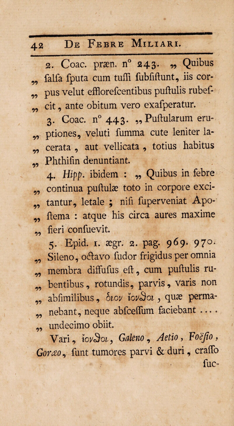 2. Coae, praen. n° 243. ,, Quibus „ falfa fputa cum tuffi fubiiftunt, iis cor- ,, pus velut efflorefeentibus pullulis rubef- „ cit, ante obitum vero exafperatur. 3. Coae. n° 443. „ Pullularum eru- „ ptiones, veluti fumma cute leniter la- ,, cerata , aut vellicata , totius habitus „ Phthifin denuntiant. 4. Hipp. ibidem : ,, Quibus in febre ,, continua pullulae toto in corpore exci- „ tantur, letale ; nifi fuperveniat Apo- „ ltema : atque his circa aures maxime „ fieri confuevit. 5. Epid. 1. aegr. 2. pag. 969. 970. ,, Sileno, o61avo fudor frigidus per omnia „ membra dilfufus efl, cum pullulis ru- „ bentibus, rotundis, parvis, varis non „ abfimilibus, oioy tovSoi, quae perma- „ nebant, neque abfceffum faciebant ... . „ undecimo obiit. Vari, iov3oi, Galeno, Aetio, Foejio, Goy£o , funt tumores parvi & duri, cralfo ;• • filC'