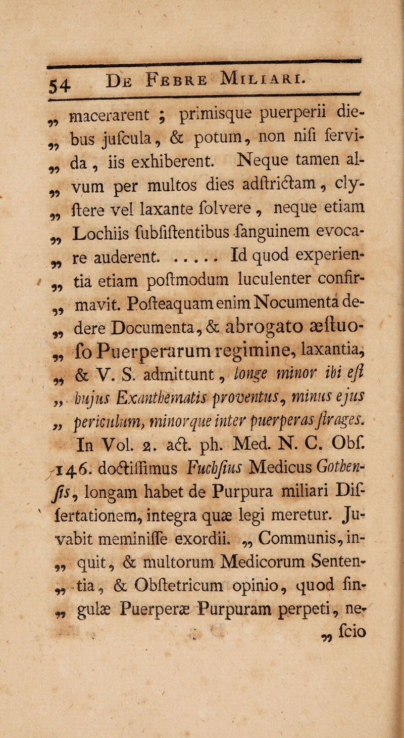 i „ macerarent ; primisque puerperii die- „ bus jufcula, & potum, non nifi fervi- „ da , iis exhiberent. Neque tamen al- w vum per multos dies adftrictam, cly- ,, flere vel laxante folvere, neque etiam ,, Lochiis fubfillentibus -fanguinem evoca- „ re auderent.Id quod experien- ,, tia etiam poftmodum luculenter confir- „ mavit. Pofteaquam enim Nocumenta de- „ dere Documenta, & abrogato te itu o- „ fo Puerperarum regimine, laxantia, „ & V. S. admittunt, tonge minor ibi efi hujus Exanthematis proventus, minus ejus „ periculum, minor que inter puerperas flrages. In Vol. 2. act, ph. Med. N. C. Obf. 146. dofUUimus Fuchjtus Medicus Gothen- longam habet de Purpura miliari Dif- fertationem, integra quae legi meretur. Ju¬ vabit meminiffe exordii. ,, Communis, in- „ quit, & multorum Medicorum Senten- „ tia, & Obftetricum opinio, quod fin- ,, gulae Puerperae Purpuram perpeti, ne- - . : * v> fcio