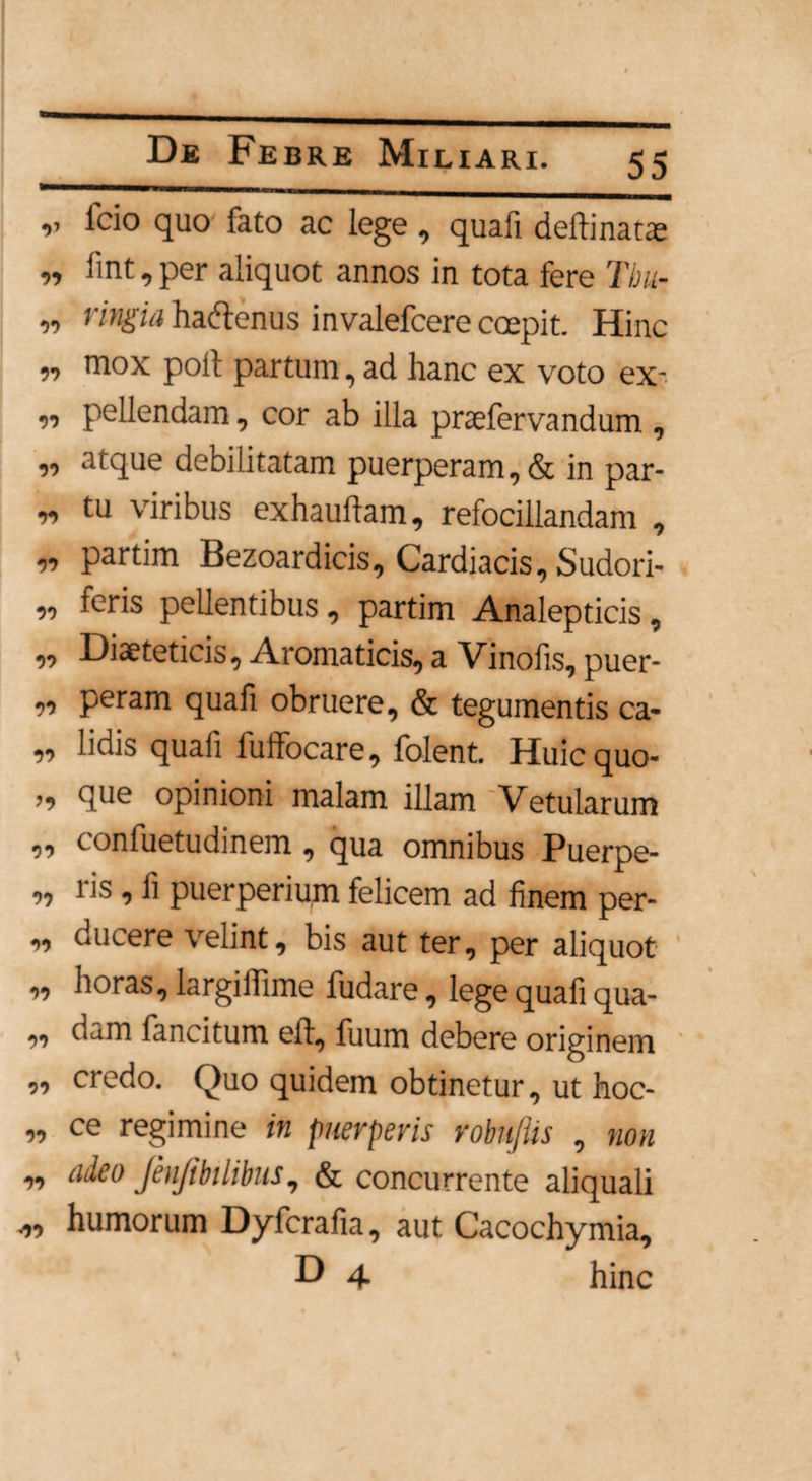 v lcio quo fato ac lege , quafi deftinatae „ fint, per aliquot annos in tota fere Tbu- » ringia ha&enus invalefcere coepit. Hinc ?? mox poli partum, ad hanc ex voto ex~ pellendam, cor ab illa praefervandum , w atque debilitatam puerperam, & in par- r> viribus exhauflam, refocillandam , » partim Bezoardicis, Cardiacis, Sudori- w feris pellentibus, partim Analepticis, Diaeteticis, Aromaticis, a Vinofis, puer- „ peram quafi obruere, & tegumentis ca- ,, liciis quafi fuftocare, folent. Huic quo- que opinioni malam illam Vetularum „ coniuetudinem , qua omnibus Puerpe- „ ris , fi puerperium felicem ad finem per- ,, ducere velint, bis aut ter, per aliquot ,, horas, largilhme fudare, lege quafi qua- ,, dam fancitum eft, fuum debere originem „ credo. Quo quidem obtinetur, ut hoc- „ ce regimine in puerperis robfffiis , non „ adeo JeuJt bilibus, & concurrente aliquali v» humorum Dyfcrafia, aut Cacochymia, D 4 hinc