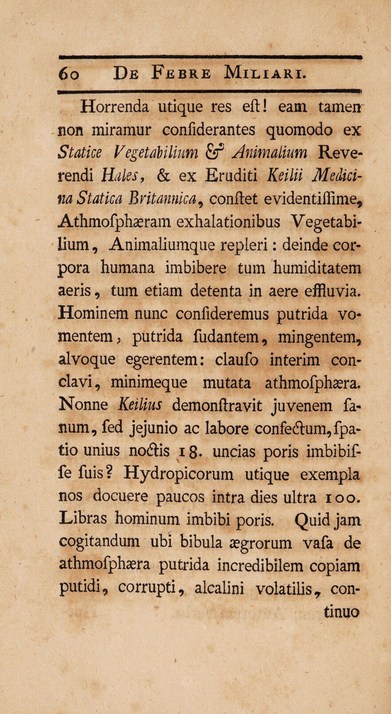 CTI-.— ----- r ■ Horrenda utique res eft! eam tamen non miramur confiderantes quomodo ex Statice Vegetabilium £f Animalium Reve¬ rendi Hales, & ex Eruditi Keilii Medici¬ na Stat ica Britannica, conflet evidentiilime, Athmofphaeram exhalationibus Vegetabi¬ lium , Animaliumque repleri: deinde cor¬ pora humana imbibere tum humiditatem aeris, tum etiam detenta in aere effluvia. Hominem nunc confideremus putrida vo¬ mentem, putrida fudantem, mingentem,, alvoque egerentem: claufo interim con¬ clavi, minimeque mutata athmofphaera. Nonne Keilius demonftravit juvenem fa¬ num, fed jejunio ac labore confecAum, fpa- tio unius no<Ais 18- uncias poris imbibif- fe fuis? Hydropicorum utique exempla nos docuere paucos intra dies ultra ioo. Libras hominum imbibi poris. Quid jam cogitandum ubi bibula aegrorum vafa de athmofphaera putrida incredibilem copiam putidi, corrupti, alcalini volatilis, con¬ tinuo