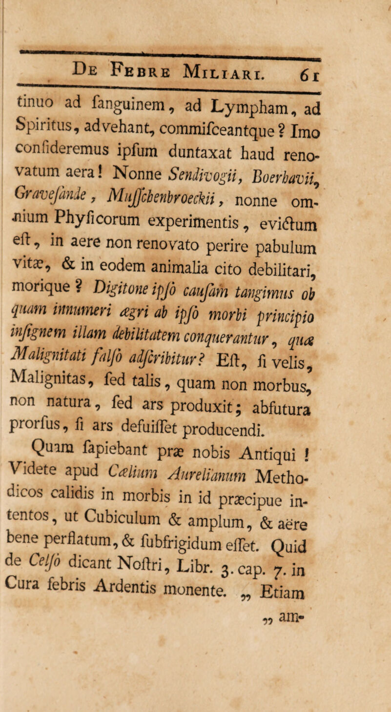 tinuo ad fanguinem, ad Lympham, ad Spiritus, advehant, commifceantque ? Imo confideremus ipfum duntaxat haud reno¬ vatum aera! Nonne Sendivogii, Boerhavii, Gravejdnde, MuJJcbenbroeckii, nonne om- Jiium Phy fi eorum experimentis , eviftum efi, in aere non renovato perire pabulum vitae, & in eodem animalia cito debilitari, morique ? Digitone ipjd caujam tangimus ob quam innumeri agri ab ipjd morbi principio injignem illam debilitatem conquerantur, qua Malignitati falfo adjcribitur? Eft, fi velis. Malignitas, fed talis, quam non morbus, non natura, fed ars produxit; abfutura prorlus, fi ars defuiilet producendi. Quam fapiebant prae nobis Antiqui ! Videte apud Calium Aurelianum Metho- d.LO.s calidis in morbis in id praecipue in¬ tentos, ut Cubiculum & amplum, & aere bene perflatum, & fubfrigidum eflet. Quid de Celjo dicant Noftri, Libr. 3.cap. 7. in Cura febris Ardentis monente. „ Etiam T) am-