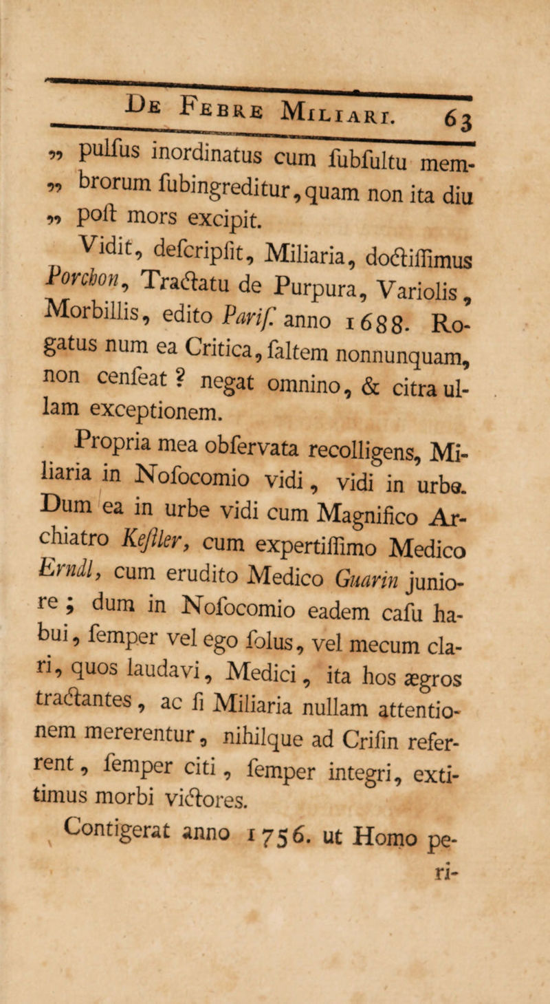 ” Pulfus ^ordinatus cum fubfultu mem- ” brorum Pnbingreditur, quam non ita diu poli mors excipit. Vidit, defcnpiit. Miliaria, dofliffimus Ponbon-> Tranatu de Purpura, Variolis, Morbillis, edito Parif. anno 1688- Ro¬ gatus num ea Critica, faltem nonnunquam, non cenleat ? negat omnino, & citra ul¬ lam exceptionem. Propria mea obfervata recolligens. Mi¬ liaria in Nofocomio vidi, vidi in urbe. Dum ea in urbe vidi cum Magnifico Ar¬ chiatro Kejller, cum expertiffimo Medico Erudi, cum erudito Medico Guarin junio¬ re ; dum in Nofocomio eadem cafu ha¬ bui , femper vel ego folus, vel mecum cla¬ ri, quos laudavi, Medici, ita hos agros tradantes, ac fi Miliaria nullam attentio¬ nem mererentur, nihilque ad Crifin refer¬ rent , femper citi, femper integri, exti- timus morbi victores. \ Contigerat anno 1756. ut Homo pe- ri