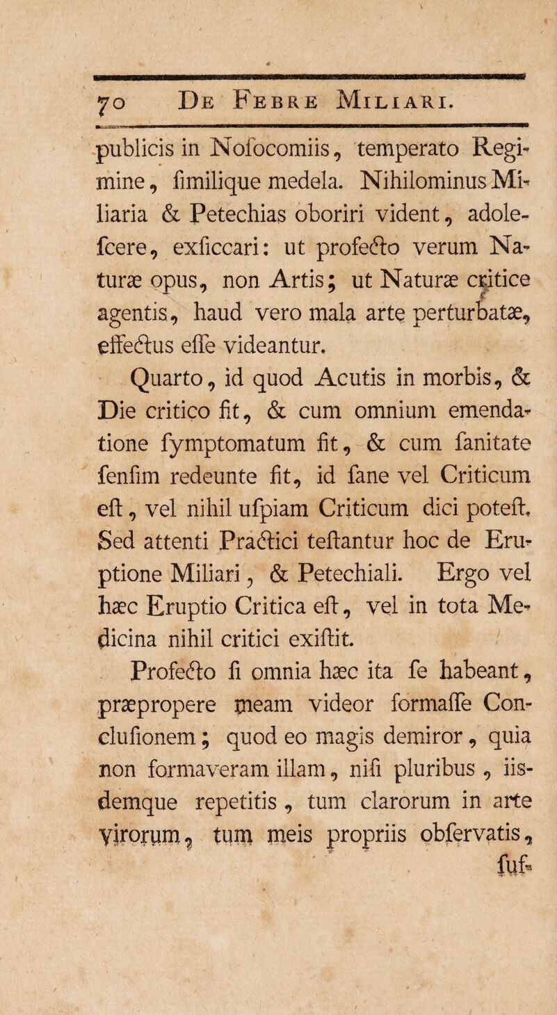 publicis in Nofocomiis, temperato Regi¬ mine , fimilique medela. Nihilominus Mi¬ liaria & Petechias oboriri vident, adole- fcere, exficcari: ut profefto verum Na¬ turae opus, non Artis; ut Naturae critice agentis, haud vero mala arte perturbatae, effedtus efle videantur. Quarto, id quod Acutis in morbis, & Die critico fit, & cum omnium emenda¬ tione fymptomatum fit, & cum fanitate fenfim redeunte fit, id fane vel Criticum eft, vel nihil ufpiam Criticum dici poteft. Sed attenti Practici teftantur hoc de Eru¬ ptione Miliari, & Petechiali. Ergo vel haec Eruptio Critica eft, vel in tota Me¬ dicina nihil critici exiftit. Profefto fi omnia haec ita fe habeant, praepropere meam videor formaffe Con- clufionem; quod eo magis demiror, quia non formaveram illam, nifi pluribus , iis- demque repetitis , tum clarorum in arte Virorum, tum meis propriis obfervatis, fuf.