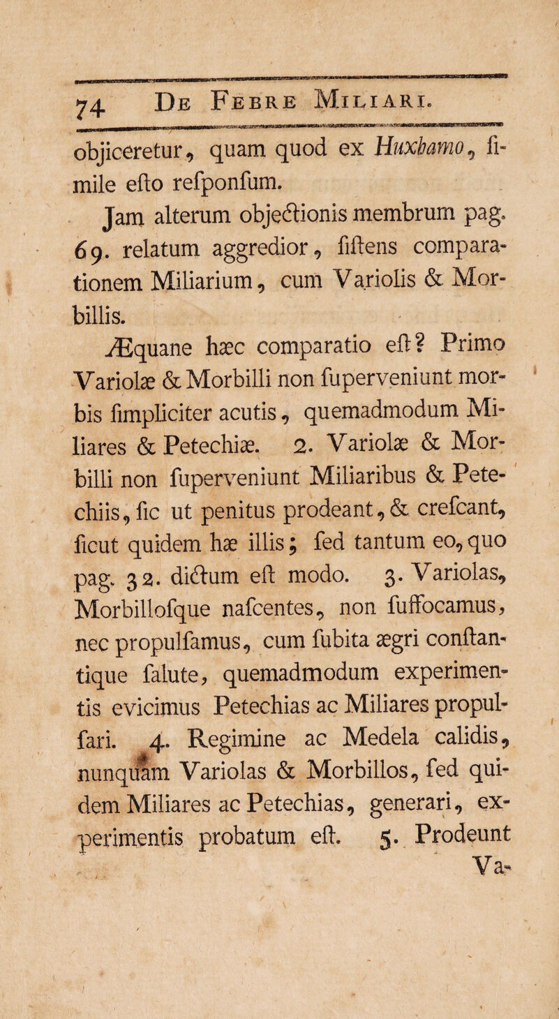 (fui». «■ mmamammmmmas objiceretur, quam quod ex Huxbamo, fi- mile efto refponfum. Jam alterum objedtionis membrum pag. 69. relatum aggredior, fiftens compara¬ tionem Miliarium, cum Va.riolis & Mor¬ billis. iEquane haec comparatio eft? Primo Variolae & Morbilli non fuperveniunt mor¬ bis fimpliciter acutis, quemadmodum Mi¬ liares & Petechiae. 2. Variolae & Mor¬ billi non fuperveniunt Miliaribus & Pete- chiis,fic ut penitus prodeant,& crefcant, ficut quidem hae illis; fed tantum eo, quo pag. 32. dictum elt modo. 3. Variolas, Morbillofque nafcentes, non fuffocamus, nec propulfamus, cum fubita aegri conftan- tique falute, quemadmodum experimen¬ tis evicimus Petechias ac Miliares propul- fari. 4. Regimine ac Medela calidis, nunqufm Variolas & Morbillos, fed qui¬ dem Miliares ac Petechias, generari, ex¬ perimentis probatum eft. 5. Prodeunt Va-
