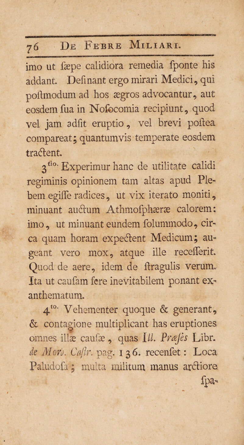 imo ut fepe calidiora remedia fponte his addant. Definant ergo mirari Medici, qui poitmodum ad hos aegros advocantur, aut eosdem fua in Nofocomia recipiunt, quod vel jam adiit eruptio, vel brevi poftea compareat; quantumvis temperate eosdem tradent. 3*'°' Experimur hanc de utilitate calidi regiminis opinionem tam altas apud Ple¬ bem egiffe radices, ut vix iterato moniti, minuant audum Athmofphserae calorem: imo, ut minuant eundem folummodo, cir¬ ca quam horam expedent Medicum; au¬ geant vero mox, atque ille recederit. Quod de aere, idem de ftragulis verum. Ita ut caufam fere inevitabilem ponant ex¬ anthematum. 4t0' Vehementer quoque & generant, & contagione multiplicant has eruptiones omnes ilis caulis, quas Ili. Pmjes Libr. de Morb. Caflr. pag. 136. recenfet: Loca Paludofa; multa militum manus arctiore fpa-