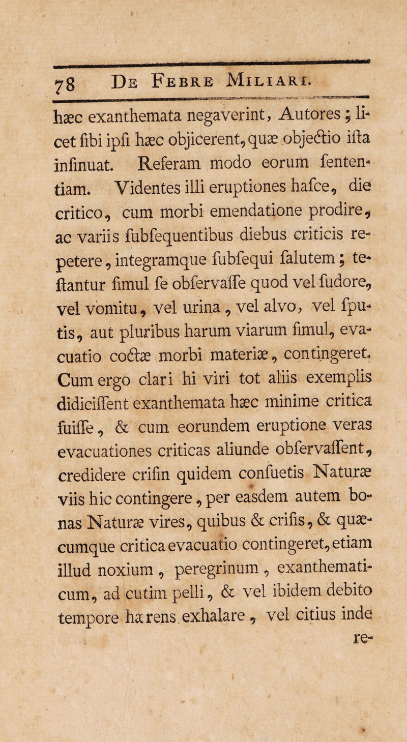 _ _, -tur.'' r j.<zuT~^jray:~a--xSL'i,-~ ^x*- -r ,/•• ■^aiETS''1srai?*^**^* haec exanthemata negaverint, Autores ; li¬ cet fibi ipfi haec objicerent, quae objectio illa infinuat. Referam modo eorum fenten- tiam. Videntes illi eruptiones hafce, die critico, cum morbi emendatione prodire, ac variis fubfequentibus diebus criticis re¬ petere , integramque fubfequi falutem; te* flantur fimul fe obfervaile quod vel fudore, vel vomitu, vel urina, vel alvo, vel fpu- tis, aut pluribus harum viarum fimul, eva¬ cuatio coctae morbi materiae, contingeret. Cum ergo clari hi viri tot aliis exemplis didiciffent exanthemata haec minime critica fuiffe, & cum eorundem eruptione veras evacuationes criticas aliunde obfervafient, credidere crifin quidem confuetis Naturae viis hic contingere , per easdem autem bo¬ nas Natura vires, quibus & erilis, & qua¬ cumque critica evacuatio contingeret, etiam illud noxium , peregrinum , exanthemati¬ cum, ad cutim pelli, & vel ibidem debito tempore harens exhalare , vel citius inde re-