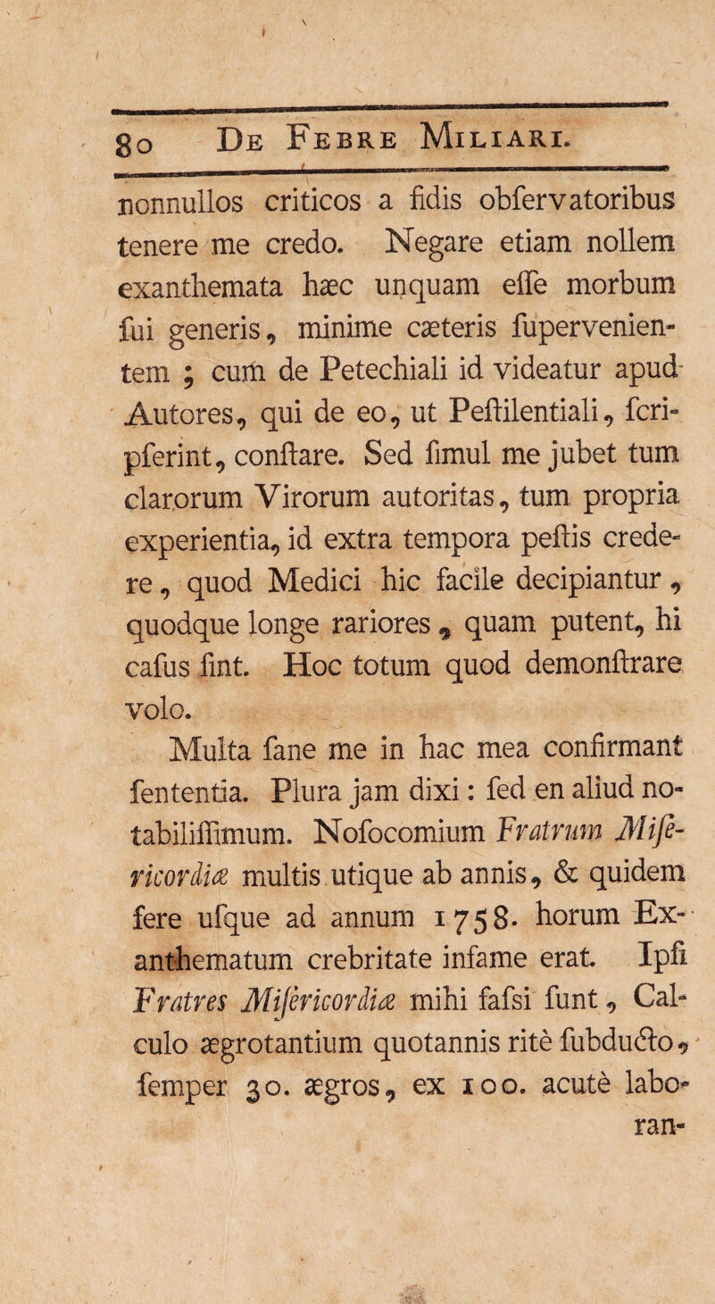 nonnullos criticos a fidis obfervatoribus tenere me credo. Negare etiam nollem exanthemata haec unquam effe morbum fui generis, minime caeteris fupervenien- tem ; cum de Petechiali id videatur apud- Autores, qui de eo, ut Peftilentiali, fcri- pferint, conflare. Sed fimul me jubet tum clarorum Virorum autoritas, tum propria experientia, id extra tempora peftis crede¬ re , quod Medici hic facile decipiantur , quodque longe rariores , quam putent, hi cafus fint. Hoc totum quod demonftrare volo. Multa fane me in hac mea confirmant fententia. Plura jam dixi: fed en aliud no- tabiliffimum. Nofocomium Fratrum Mife- ricordia multis utique ab annis, & quidem fere ufque ad annum 1758- horum Ex¬ anthematum crebritate infame erat. Ipfi Fratres Mijericordia mihi fafsi funt, Cal¬ culo aegrotantium quotannis rite fubdiufto, femper 30. agros, ex 100. acute labo- ran-