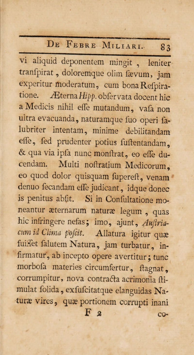 De Febre Miliari. 83 vi aliquid deponentem mingit , leniter tranfpirat, doloremque olim laevum, jam experitur moderatum, cum bonaRefpira- tione. ASterna Hipp. obfervata docent hic a Medicis nihil effe mutandum, vafa non ultra evacuanda, naturamque fuo operi fa- lubriter intentam, minime debilitandam effe, fed prudenter potius fullentandam, & qua via ipfa nunc monftrat, eo effe du¬ cendam. Multi noftratium Medicorum, eo quod dolor quisquam fupereft, venam denuo fecandam effe judicant, idque donec is penitus abfit. Si in Confultatione mo¬ neantur aeternarum naturae legum , quas hic infringere nefas; imo, ajunt, Aujiria- cum id Clima pofcit. Allatura igitur quae fuiffet falutem Natura, jam turbatur, in¬ firmatur, ab incepto opere avertitur; tunc morbofa materies circumfertur, ftagnat, corrumpitur, nova contra&a acrimonia fti- mulat folida, exfufcitatque elanguidas Na¬ turae vires, quae portionem corrupti inani F st co-