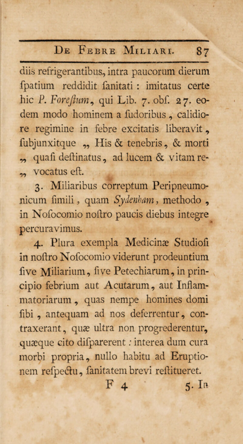 diis refrigerantibus, intra paucorum dierum fpatium reddidit fanitati : imitatus certe hic P. Forejlum, qui Lib. 7. obf. 27. eo¬ dem modo hominem a fudoribus , calidio¬ re regimine in febre excitatis liberavit, fubjunxitque ,, His & tenebris, & morti „ quafi deftinatus, ad lucem & vitam re- ,, vocatus eft 3. Miliaribus correptum Peripneumo- nicum fimili, quam Sydenham, methodo , in Nofocomio nollro paucis diebus integre percuravimus. 4. Plura exempla Medicinte Studiofi in nollro Nofocomio viderunt prodeuntium five Miliarium, fi ve Petechiarum, in prin¬ cipio febrium aut Acutarum, aut Inflam¬ matoriarum , quas nempe homines domi fibi , antequam ad nos deferrentur, con¬ traxerant, quas ultra non progrederentur, quaeque cito difparerent: interea dum cura morbi propria, nullo habitu ad Eruptio¬ nem refpeclu, fani tatem brevi reftitueret. F 4 5. In