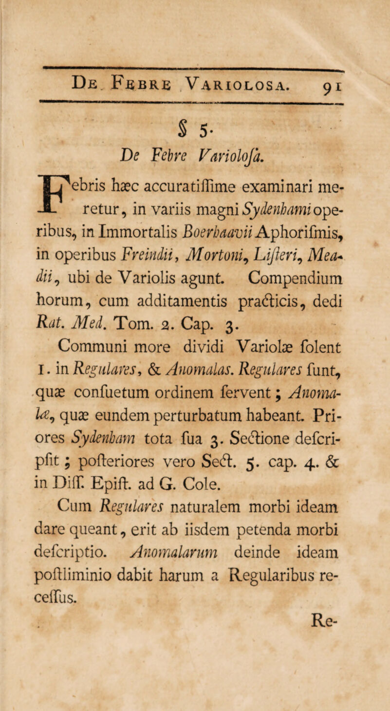 § 5- De Febre Variolojh. ebris haec accuratiffime examinari me- -1- retur, in variis magni Sydenhami ope¬ ribus, in Immortalis Boerbaavii Aphorifmis, in operibus Freindii, Mortoni, Lijleri, Mea« dii, ubi de Variolis agunt. Compendium horum, cum additamentis prabticis, dedi Rat. Med. Tom. 2. Cap. 3. Communi more dividi Variolae folent I. in Regulares, & Anomalas. Regulares funt, quae confuetum ordinem fervent; Anotna- D, quae eundem perturbatum habeant. Pri¬ ores Sydenham tota fua 3. Sectione defcri- pfit; polteriores vero Sebt. 5. cap. 4. & in DilT. Epift. ad G. Cole. Cum Regulares naturalem morbi ideam dare queant, erit ab iisdem petenda morbi defcriptio. Anomalarum deinde ideam poflliminio dabit harum a Regularibus re- celfus. Re-