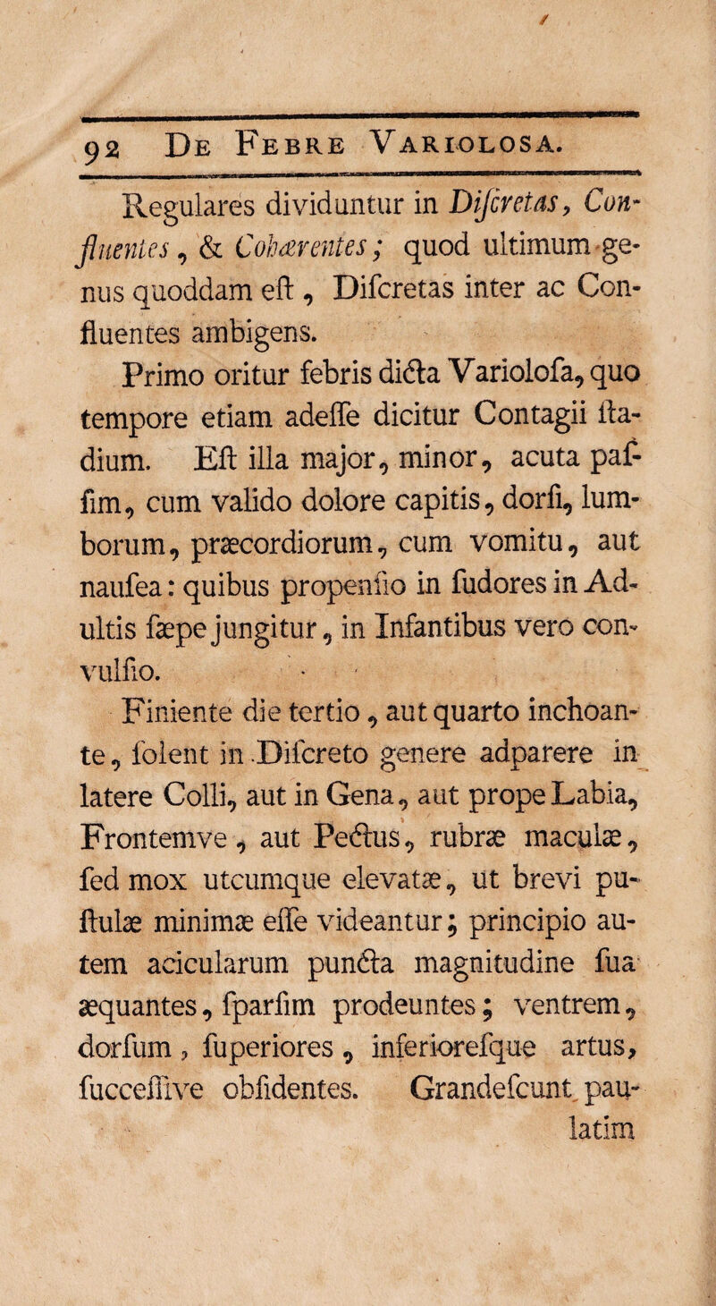 Regulares dividuntur in Dijcretas, Con¬ fluentes , & Cohaerentes; quod ultimum ge¬ nus quoddam eft , Difcretas inter ac Con¬ fluentes ambigens. Primo oritur febris dicta Variolofa, quo tempore etiam adeffe dicitur Contagii ila- dium. Eft illa major, minor, acuta paf- fim, cum valido dolore capitis, dorfi, lum¬ borum, praecordiorum, cum vomitu, aut naufea: quibus propensio in fudores in Ad¬ ultis faepejungitur, in Infantibus vero con- vulfio. ■ Finiente die tertio, aut quarto inchoan¬ te , folent in Difcreto genere adparere in latere Colli, aut in Gena, aut prope Labia, Frontemve , aut Pedtus, rubrae maculae, fed mox utcumque elevatae, ut brevi pu- ftulae minimae effe videantur; principio au¬ tem acicularum pundta magnitudine fua aequantes, fparfim prodeuntes; ventrem, dorfum , fuperiores , inferiorefque artus, fucceflive oblidentes. Grandefcunt, pau- latim
