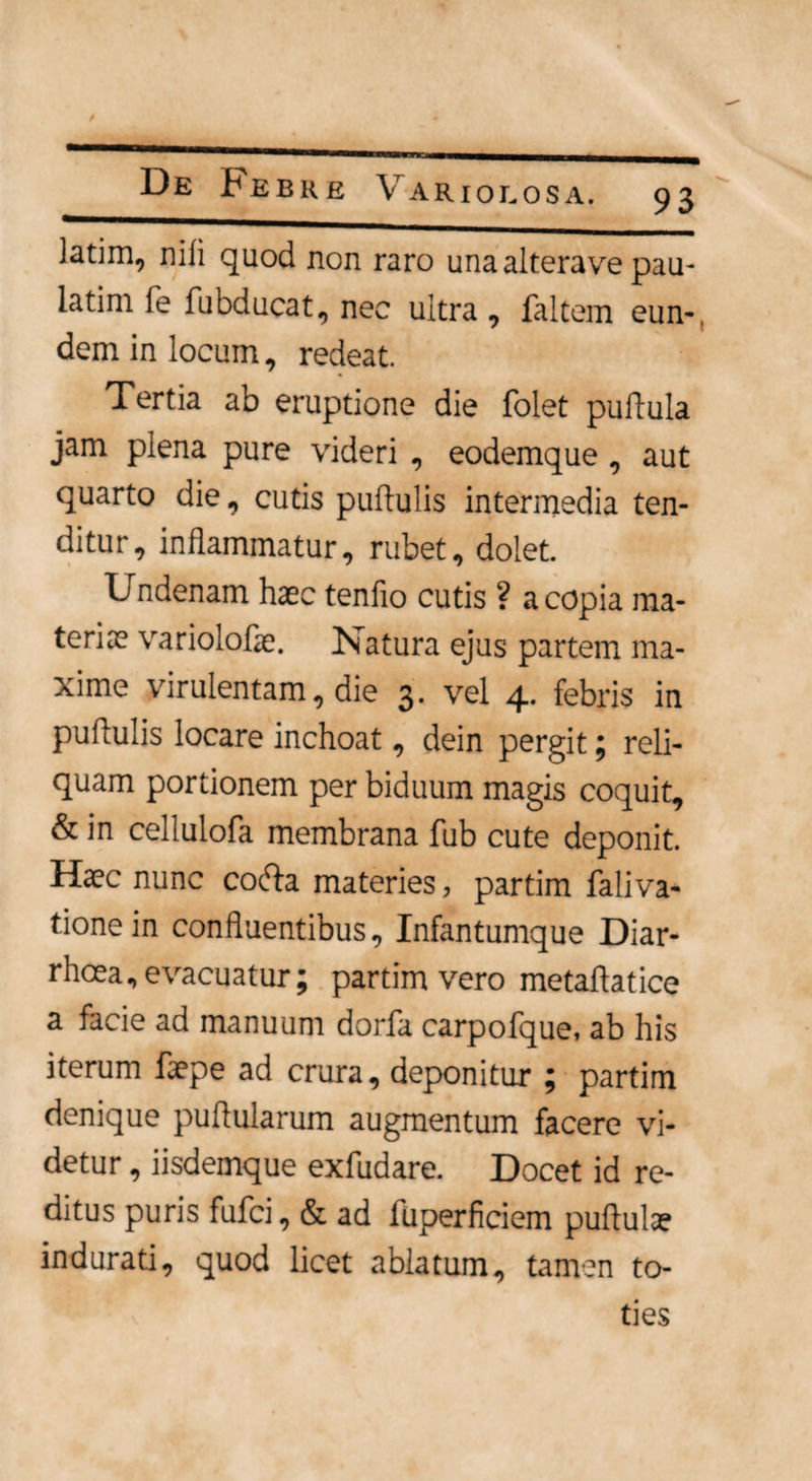 '  1 » De ^ebke Variolosa. 93 ]atim, nili quod non raro una altera ve pau- latim fe fubducat, nec ultra , faltem eun¬ dem in locum, redeat. Tertia ab eruptione die folet pullula jam plena pure videri , eodemque, aut quarto die, cutis pullulis intermedia ten¬ ditur, inflammatur, rubet, dolet. Undenam haec tenfio cutis ? a copia ma¬ teriae variolofae. Natura ejus partem ma¬ xime virulentam, die 3. vel 4. febris in pullulis locare inchoat, dein pergit; reli¬ quam portionem per biduum magis coquit, & in cellulofa membrana fub cute deponit. Haec nunc cocfla materies, partim faliva- tionein confluentibus, Infantumque Diar¬ rhoea, evacuatur; partim vero metaflatice a facie ad manuum dorfa carpofque, ab his iterum faepe ad crura, deponitur ; partim denique pullularum augmentum facere vi¬ detur , iisdemque exfudare. Docet id re¬ ditus puris fufci, & ad fuperficiem pullula? indurati, quod licet ablatum, tamen to¬ ties