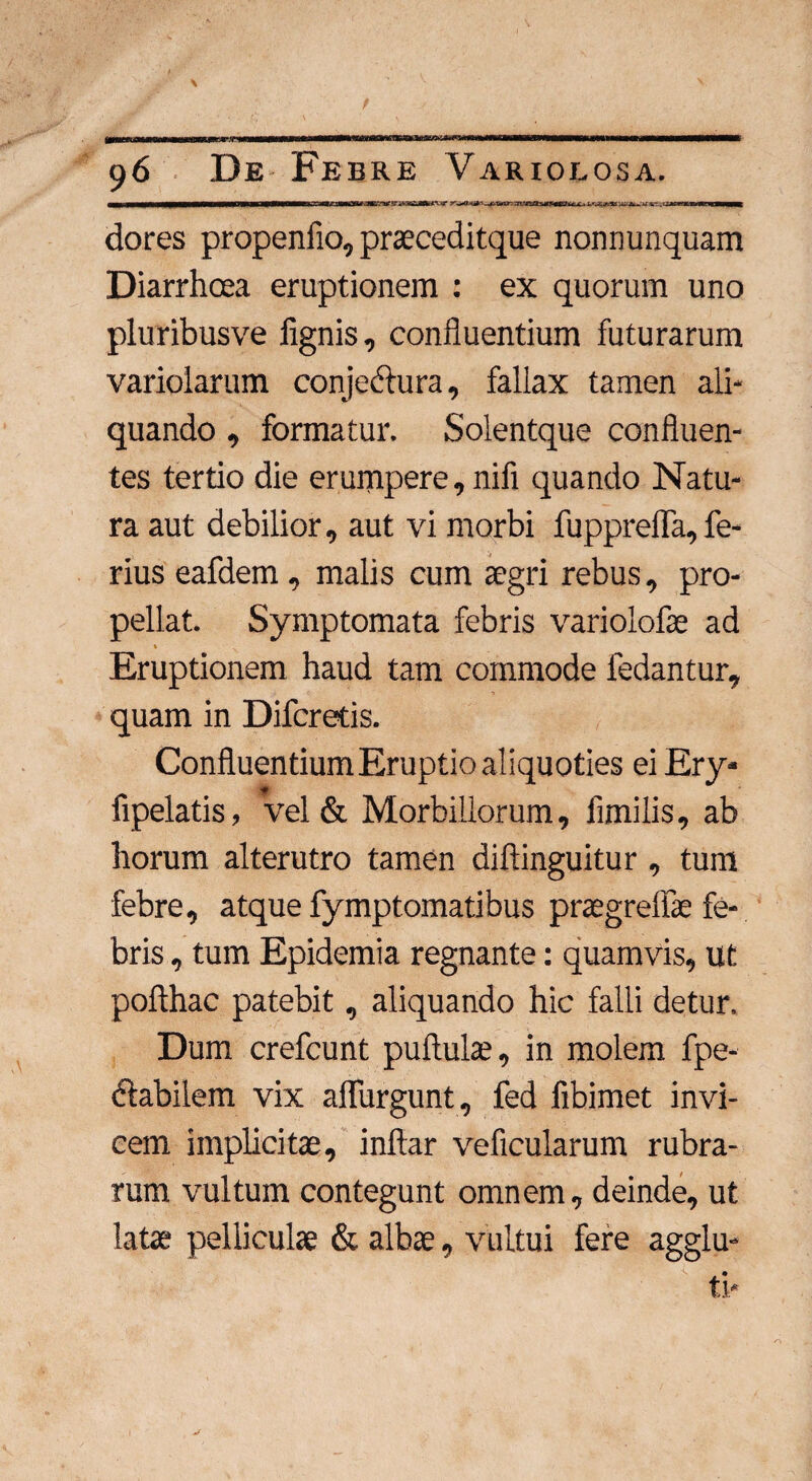 i ——n—H—ww— i iw—11— ii mi iiinnn n ii ~ in r r ~~ t ir~ i~n r ~rirr n iirriiTTn i i i n i i i n ranni^—— dores propenfio, praeceditque nonnunquam Diarrhcea eruptionem : ex quorum uno pluribusve lignis, confluentium futurarum variolarum conjeclura, fallax tamen ali¬ quando , formatur. Solentque confluen¬ tes tertio die erumpere, nifi quando Natu¬ ra aut debilior, aut vi morbi fuppreffa,fe¬ rius eafdem, malis cum aegri rebus, pro¬ pellat. Symptomata febris variolofae ad * N Eruptionem haud tam commode fedantur, quam in Difcretis. Confluentium Eruptio aliquoties ei Ery* fipelatis, vel & Morbillorum, flmilis, ab horum alterutro tamen diftinguitur , tum febre, atque fymptomatibus praegrelfae fe¬ bris , tum Epidemia regnante: quamvis, ut pofthac patebit, aliquando hic falli detur. Dum crefcunt pullulae, in molem fpe- ftabiiem vix aflurgunt, fed fibimet invi¬ cem implicitae, inftar veficularum rubra¬ rum vultum contegunt omnem, deinde, ut latae pelliculae & albae, vultui fere agglu-