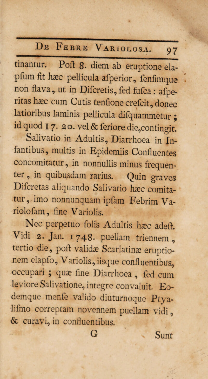 tinantur. Poft 8- diem ab eruptione ela- pfum fit haec pellicula afperior, fenfimque non flava, ut in Difcretis,fed fufca: afpe- ritas haec cum Cutis tenfione crefcit, donec latioribus laminis pellicula dilquammetur ; id quod 17. 20. vel & feriore die,contingit. Salivatio in Adultis, Diarrhoea in In¬ fantibus, multis in Epidemiis Confluentes concomitatur, in nonnullis minus frequen¬ ter , in quibusdam rarius. Quin graves Difcretas aliquando Salivatio htec comita¬ tur, imo nonnunquam ipfam Febrim Va- riolofam, fine Variolis. Nec perpetuo folis Adultis haec adefl. Vidi 2. Jan. 1748- puellam triennem, tertio die, pofl validae Scarlatina eruptio¬ nem elapfo, Variolis, iisque confluentibus, occupari ; quae fine Diarrhoea, fed cum leviore Salivatione, integre convaluit. Eo- demque menfe valido diuturnoque Ptya- lifmo correptam novennem puellam vidi, & curavi, in confluentibus. * G Sunt